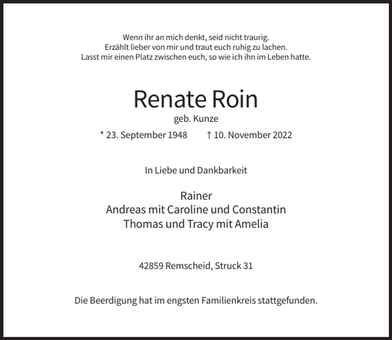<p>Wenn ihr an mich denkt, seid nicht traurig.<br />Erzählt lieber von mir und traut euch ruhig zu lachen.<br />Lasst mir einen Platz zwischen euch, so wie ich ihn im Leben hatte.</p><p>Renate Roin<br />geb. Kunze<br />* 23. September 1948</p><p>† 10. November 2022</p><p>In Liebe und Dankbarkeit</p><p>Rainer<br />Andreas mit Caroline und Constantin<br />Thomas und Tracy mit Amelia</p><p>42859 Remscheid, Struck 31</p><p>Die Beerdigung hat im engsten Familienkreis stattgefunden.</p>
