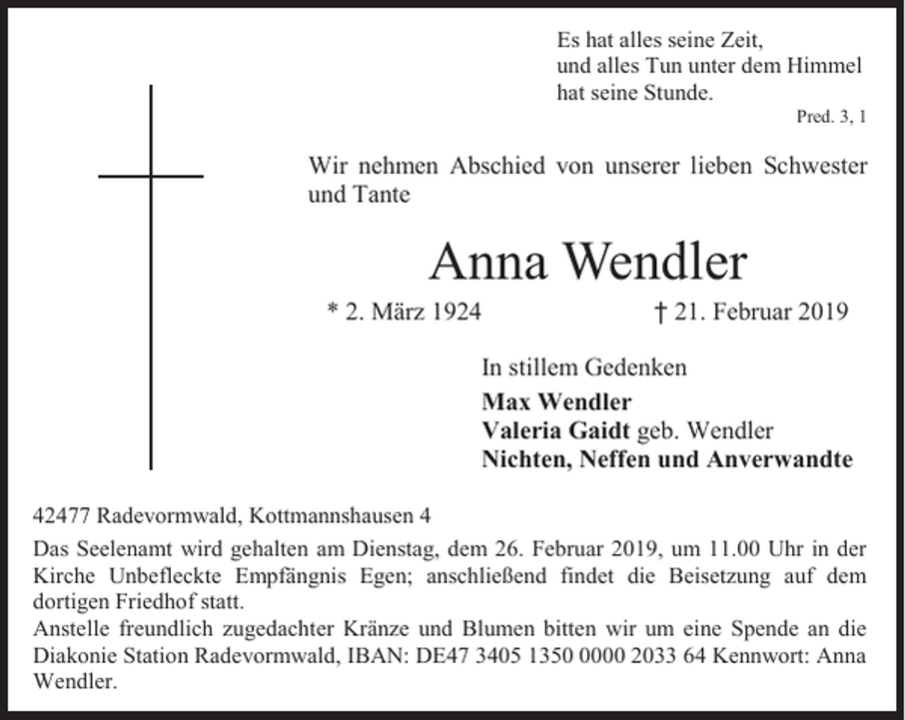 <p>Es hat alles seine Zeit,<br />und alles Tun unter dem Himmel<br />hat seine Stunde.</p><p>Pred. 3, 1</p><p>Wir nehmen Abschied von unserer lieben Schwester<br />und Tante</p><p>Anna Wendler</p><p>* 2. März 1924</p><p>† 21. Februar 2019</p><p>In stillem Gedenken<br />Max Wendler<br />Valeria Gaidt geb. Wendler<br />Nichten, Neffen und Anverwandte<br />42477 Radevormwald, Kottmannshausen 4<br />Das Seelenamt wird gehalten am Dienstag, dem 26. Februar 2019, um 11.00 Uhr in der<br />Kirche Unbefleckte Empfängnis Egen; anschließend findet die Beisetzung auf dem<br />dortigen Friedhof statt.<br />Anstelle freundlich zugedachter Kränze und Blumen bitten wir um eine Spende an die<br />Diakonie Station Radevormwald, IBAN: DE47 3405 135000 2033 64 Kennwort: Anna<br />Wendler.</p>