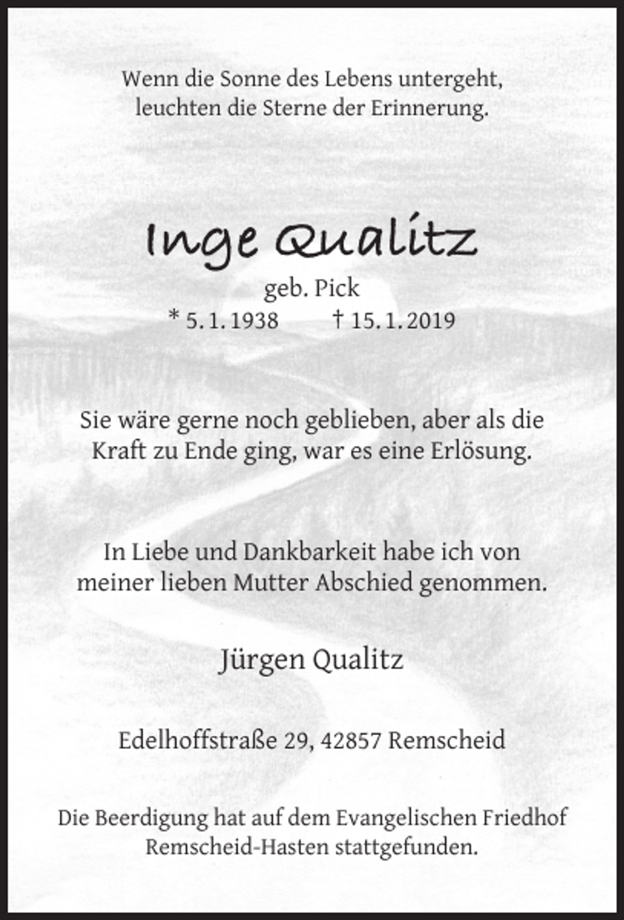 <p>Wenn die Sonne des Lebens untergeht,<br />leuchten die Sterne der Erinnerung.</p><p>Inge Qualitz<br />geb. Pick<br />* 5. 1. 1938<br />† 15. 1. 2019</p><p>Sie wäre gerne noch geblieben, aber als die<br />Kraft zu Ende ging, war es eine Erlösung.<br />In Liebe und Dankbarkeit habe ich von<br />meiner lieben Mutter Abschied genommen.</p><p>Jürgen Qualitz<br />Edelhoffstraße 29, 42857 Remscheid<br />Die Beerdigung hat auf dem Evangelischen Friedhof<br />Remscheid-Hasten stattgefunden.</p>