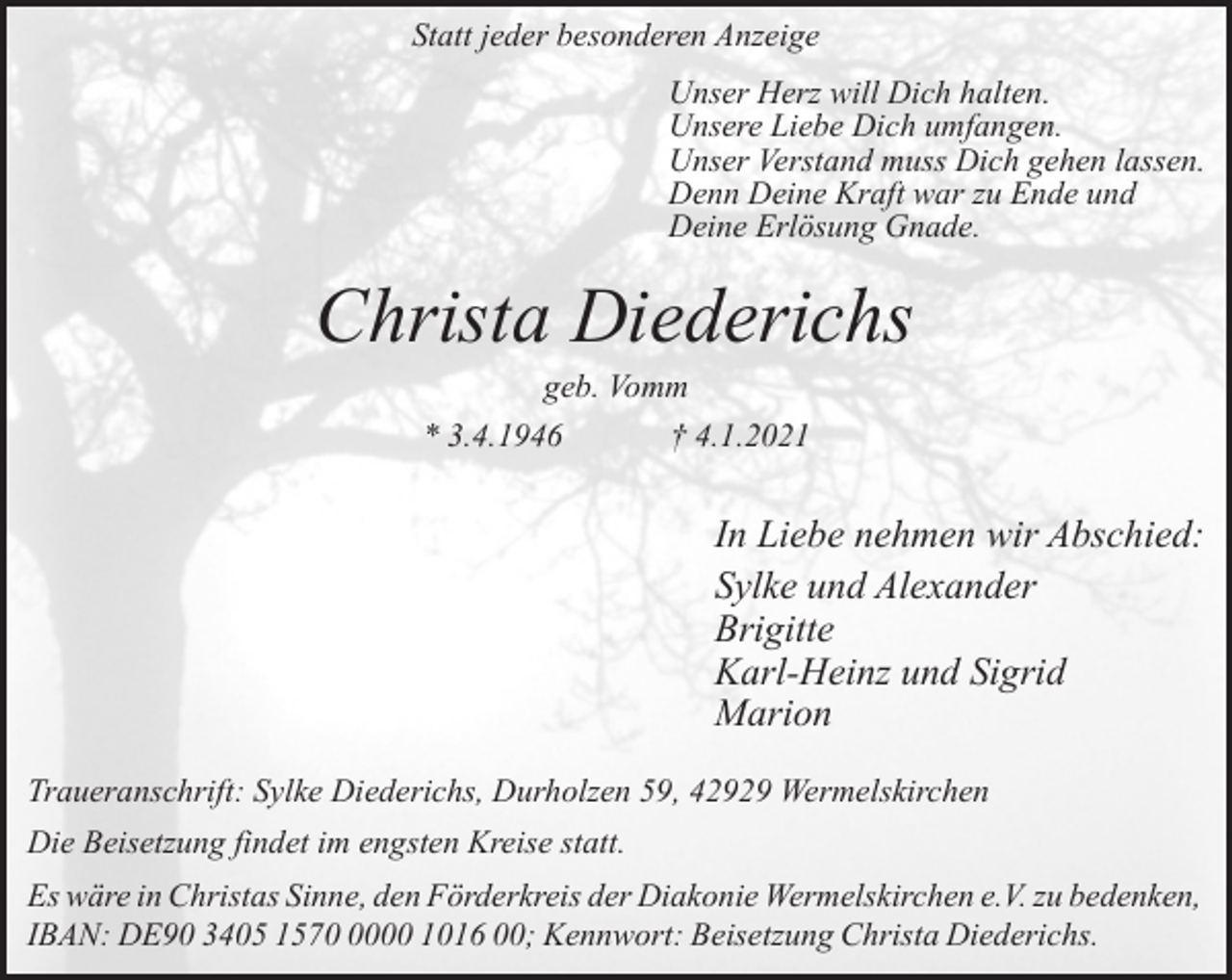 <p>Statt jeder besonderen Anzeige<br />Unser Herz will Dich halten.<br />Unsere Liebe Dich umfangen.<br />Unser Verstand muss Dich gehen lassen.<br />Denn Deine Kraft war zu Ende und<br />Deine Erlösung Gnade.</p><p>Christa Diederichs<br />geb. Vomm<br />* 3.4.1946<br />† 4.1.2021</p><p>In Liebe nehmen wir Abschied:<br />Sylke und Alexander<br />Brigitte<br />Karl-Heinz und Sigrid<br />Marion<br />Traueranschrift: Sylke Diederichs, Durholzen 59, 42929 Wermelskirchen<br />Die Beisetzung findet im engsten Kreise statt.<br />Es wäre in Christas Sinne, den Förderkreis der Diakonie Wermelskirchen e.V. zu bedenken,<br />IBAN: DE90 3405 157000 1016 00; Kennwort: Beisetzung Christa Diederichs.</p>