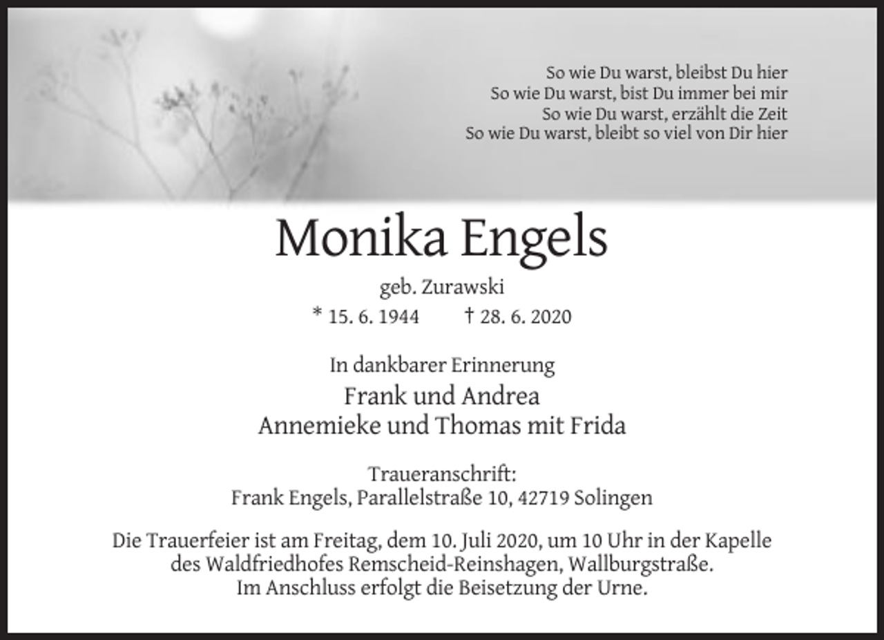 <p>So wie Du warst, bleibst Du hier<br />So wie Du warst, bist Du immer bei mir<br />So wie Du warst, erzählt die Zeit<br />So wie Du warst, bleibt so viel von Dir hier</p><p>Monika Engels<br />geb. Zurawski<br />* 15. 6. 1944<br />† 28. 6. 2020<br />In dankbarer Erinnerung</p><p>Frank und Andrea<br />Annemieke und Thomas mit Frida<br />Traueranschrift:<br />Frank Engels, Parallelstraße 10, 42719 Solingen<br />Die Trauerfeier ist am Freitag, dem 10. Juli 2020, um 10 Uhr in der Kapelle<br />des Waldfriedhofes Remscheid-Reinshagen, Wallburgstraße.<br />Im Anschluss erfolgt die Beisetzung der Urne.</p>