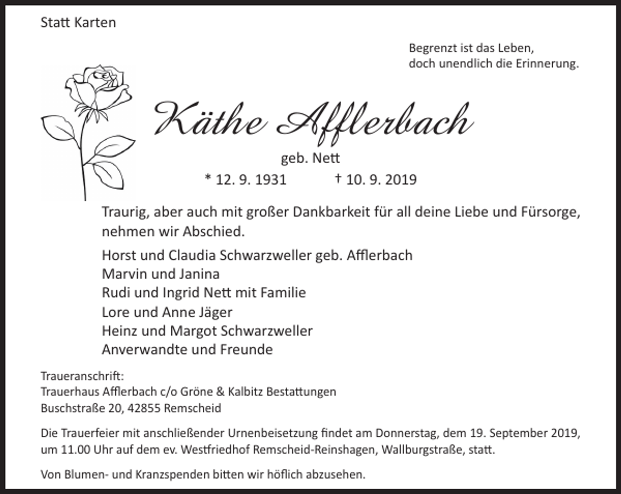 <p>Statt Karten<br />Begrenzt ist das Leben,<br />doch unendlich die Erinnerung.</p><p>Käthe Afflerbach<br />geb. Nett<br />* 12. 9. 1931<br />† 10. 9. 2019</p><p>Traurig, aber auch mit großer Dankbarkeit für all deine Liebe und Fürsorge,<br />nehmen wir Abschied.<br />Horst und Claudia Schwarzweller geb. Afflerbach<br />Marvin und Janina<br />Rudi und Ingrid Nett mit Familie<br />Lore und Anne Jäger<br />Heinz und Margot Schwarzweller<br />Anverwandte und Freunde<br />Traueranschrift:<br />Trauerhaus Afflerbach c/o Gröne &amp; Kalbitz Bestattungen<br />Buschstraße 20, 42855 Remscheid<br />Die Trauerfeier mit anschließender Urnenbeisetzung findet am Donnerstag, dem 19. September 2019,<br />um 11.00 Uhr auf dem ev. Westfriedhof Remscheid-Reinshagen, Wallburgstraße, statt.<br />Von Blumen- und Kranzspenden bitten wir höflich abzusehen.</p>