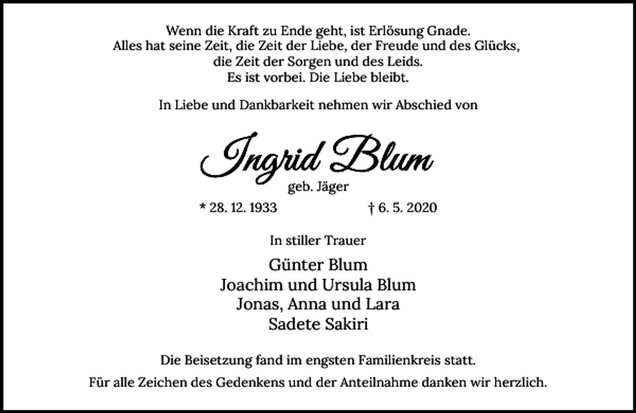 <p>Wenn die Kraft zu Ende geht, ist Erlösung Gnade.<br />Alles hat seine Zeit, die Zeit der Liebe, der Freude und des Glücks,<br />die Zeit der Sorgen und des Leids.<br />Es ist vorbei. Die Liebe bleibt.<br />In Liebe und Dankbarkeit nehmen wir Abschied von</p><p>geb. Jäger<br />* 28. 12. 1933</p><p>† 6. 5. 2020</p><p>In stiller Trauer</p><p>Günter Blum<br />Joachim und Ursula Blum<br />Jonas, Anna und Lara<br />Sadete Sakiri<br />Die Beisetzung fand im engsten Familienkreis statt.<br />Für alle Zeichen des Gedenkens und der Anteilnahme danken wir herzlich.</p>