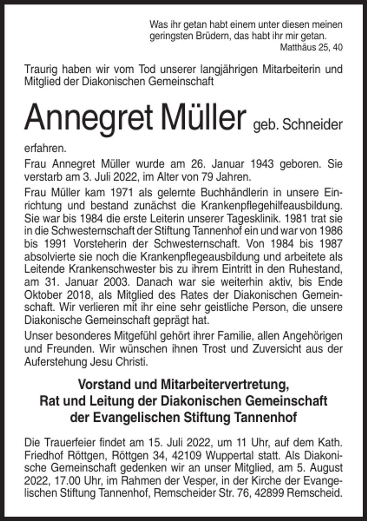 <p>Was ihr getan habt einem unter diesen meinen<br />geringsten Brüdern, das habt ihr mir getan.<br />Matthäus 25, 40</p><p>Traurig haben wir vom Tod unserer langjährigen Mitarbeiterin und<br />Mitglied der Diakonischen Gemeinschaft</p><p>Annegret Müller geb. Schneider<br />erfahren.<br />Frau Annegret Müller wurde am 26. Januar 1943 geboren. Sie<br />verstarb am 3. Juli 2022, im Alter von 79 Jahren.<br />Frau Müller kam 1971 als gelernte Buchhändlerin in unsere Einrichtung und bestand zunächst die Krankenpflegehilfeausbildung.<br />Sie war bis 1984 die erste Leiterin unserer Tagesklinik. 1981 trat sie<br />in die Schwesternschaft der Stiftung Tannenhof ein und war von 1986<br />bis 1991 Vorsteherin der Schwesternschaft. Von 1984 bis 1987<br />absolvierte sie noch die Krankenpflegeausbildung und arbeitete als<br />Leitende Krankenschwester bis zu ihrem Eintritt in den Ruhestand,<br />am 31. Januar 2003. Danach war sie weiterhin aktiv, bis Ende<br />Oktober 2018, als Mitglied des Rates der Diakonischen Gemeinschaft. Wir verlieren mit ihr eine sehr geistliche Person, die unsere<br />Diakonische Gemeinschaft geprägt hat.<br />Unser besonderes Mitgefühl gehört ihrer Familie, allen Angehörigen<br />und Freunden. Wir wünschen ihnen Trost und Zuversicht aus der<br />Auferstehung Jesu Christi.</p><p>Vorstand und Mitarbeitervertretung,<br />Rat und Leitung der Diakonischen Gemeinschaft<br />der Evangelischen Stiftung Tannenhof<br />Die Trauerfeier findet am 15. Juli 2022, um 11 Uhr, auf dem Kath.<br />Friedhof Röttgen, Röttgen 34, 42109 Wuppertal statt. Als Diakonische Gemeinschaft gedenken wir an unser Mitglied, am 5. August<br />2022, 17.00 Uhr, im Rahmen der Vesper, in der Kirche der Evangelischen Stiftung Tannenhof, Remscheider Str. 76, 42899 Remscheid.</p>