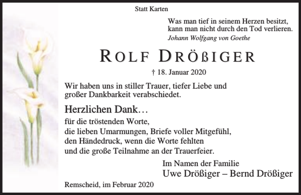<p>Statt Karten</p><p>Was man tief in seinem Herzen besitzt,<br />kann man nicht durch den Tod verlieren.</p><p>Johann Wolfgang von Goethe</p><p>ROLF DRÖßIGER<br />† 18. Januar 2020</p><p>Wir haben uns in stiller Trauer, tiefer Liebe und<br />großer Dankbarkeit verabschiedet.</p><p>Herzlichen Dank…</p><p>für die tröstenden Worte,<br />die lieben Umarmungen, Briefe voller Mitgefühl,<br />den Händedruck, wenn die Worte fehlten<br />und die große Teilnahme an der Trauerfeier.<br />Im Namen der Familie</p><p>Uwe Drößiger – Bernd Drößiger</p><p>Remscheid, im Februar 2020</p>