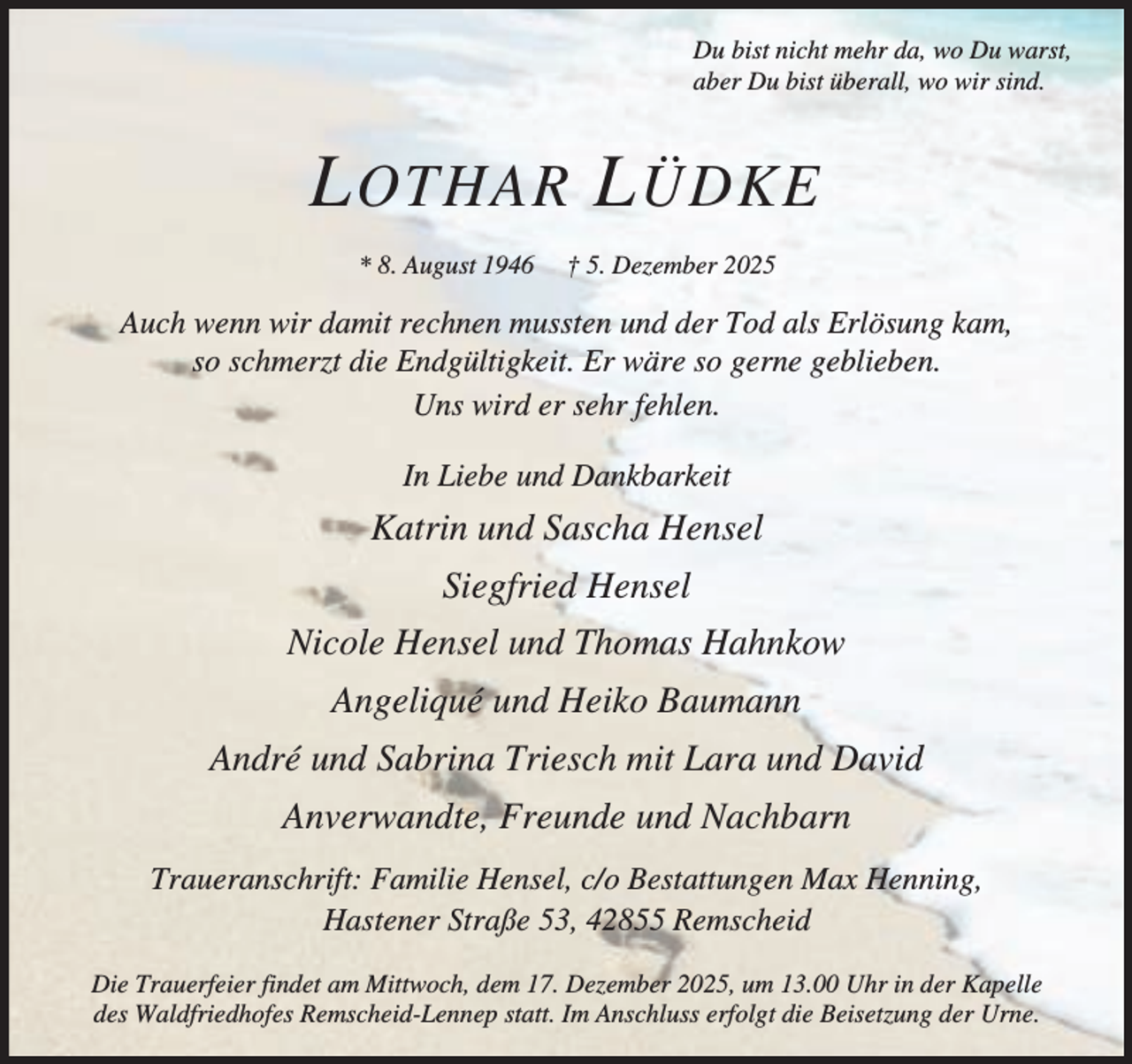 <p>Du bist nicht mehr da, wo Du warst,<br />aber Du bist überall, wo wir sind.</p><p>L OTHAR L ÜDKE<br />* 8. August 1946</p><p>† 5. Dezember 2025</p><p>Auch wenn wir damit rechnen mussten und der Tod als Erlösung kam,<br />so schmerzt die Endgültigkeit. Er wäre so gerne geblieben.<br />Uns wird er sehr fehlen.<br />In Liebe und Dankbarkeit</p><p>Katrin und Sascha Hensel<br />Siegfried Hensel<br />Nicole Hensel und Thomas Hahnkow<br />Angeliqué und Heiko Baumann<br />André und Sabrina Triesch mit Lara und David<br />Anverwandte, Freunde und Nachbarn<br />Traueranschrift: Familie Hensel, c/o Bestattungen Max Henning,<br />Hastener Straße 53, 42855 Remscheid<br />Die Trauerfeier findet am Mittwoch, dem 17. Dezember 2025, um 13.00 Uhr in der Kapelle<br />des Waldfriedhofes Remscheid-Lennep statt. Im Anschluss erfolgt die Beisetzung der Urne.</p>