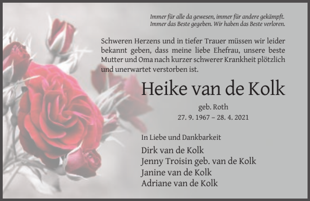 <p>Immer für alle da gewesen, immer für andere gekämpft.<br />Immer das Beste gegeben. Wir haben das Beste verloren.</p><p>Schweren Herzens und in tiefer Trauer müssen wir leider<br />bekannt geben, dass meine liebe Ehefrau, unsere beste<br />Mutter und Oma nach kurzer schwerer Krankheit plötzlich<br />und unerwartet verstorben ist.</p><p>Heike van de Kolk<br />geb. Roth<br />27. 9. 1967 – 28. 4. 2021<br />In Liebe und Dankbarkeit</p><p>Dirk van de Kolk<br />Jenny Troisin geb. van de Kolk<br />Janine van de Kolk<br />Adriane van de Kolk</p>
