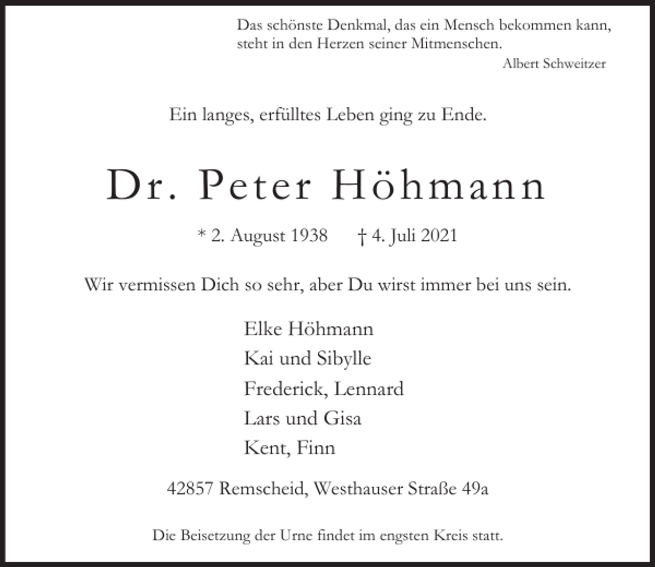 <p>Das schönste Denkmal, das ein Mensch bekommen kann,<br />steht in den Herzen seiner Mitmenschen.<br />Albert Schweitzer</p><p>Ein langes, erfülltes Leben ging zu Ende.</p><p>D r. Peter Höhmann<br />* 2. August 1938</p><p>† 4. Juli 2021</p><p>Wir vermissen Dich so sehr, aber Du wirst immer bei uns sein.</p><p>Elke Höhmann<br />Kai und Sibylle<br />Frederick, Lennard<br />Lars und Gisa<br />Kent, Finn<br />42857 Remscheid, Westhauser Straße 49a<br />Die Beisetzung der Urne findet im engsten Kreis statt.</p>