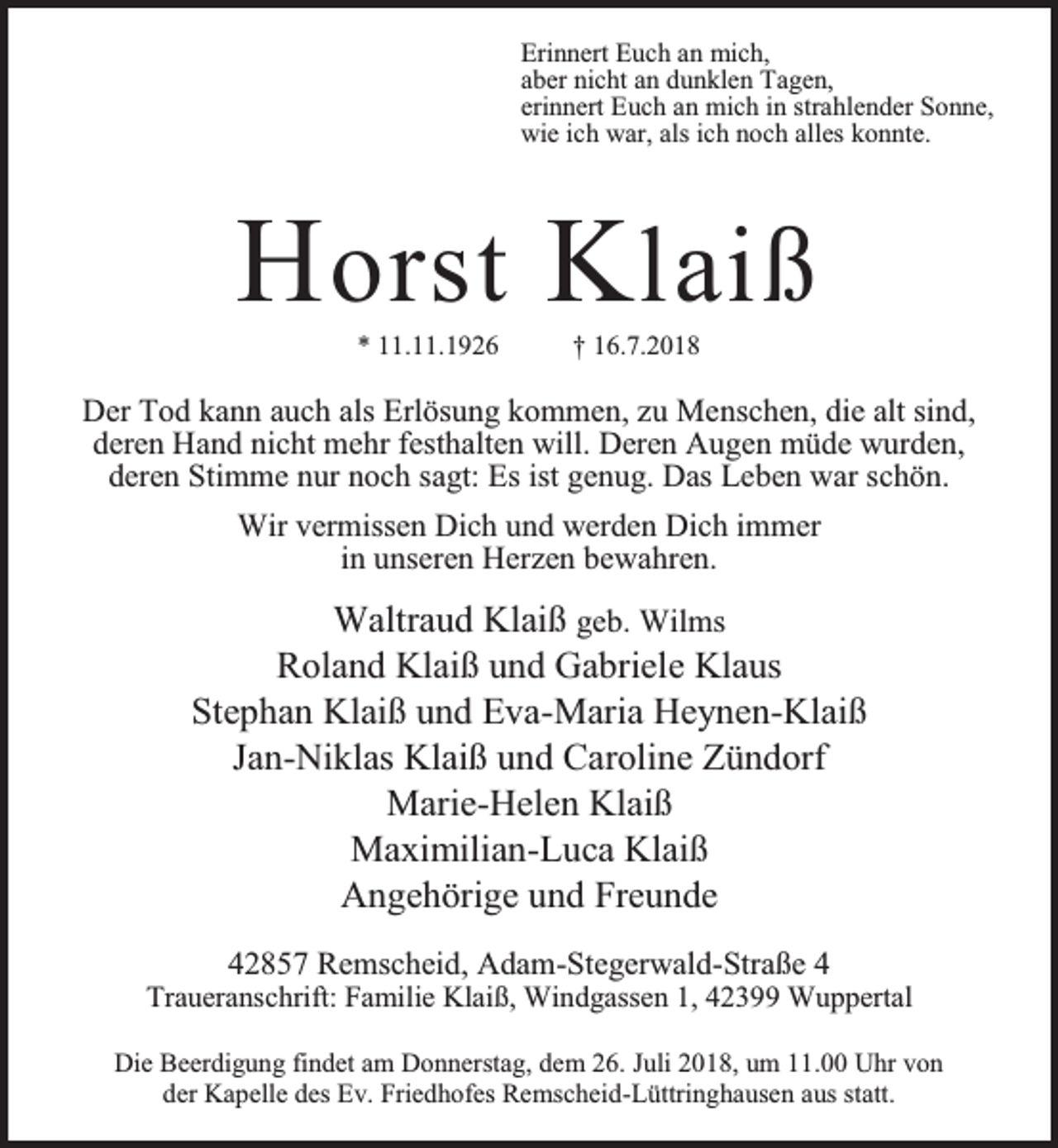 <p>Erinnert Euch an mich,<br />aber nicht an dunklen Tagen,<br />erinnert Euch an mich in strahlender Sonne,<br />wie ich war, als ich noch alles konnte.</p><p>H orst K laiß<br />* 11.11.1926</p><p>† 16.7.2018</p><p>Der Tod kann auch als Erlösung kommen, zu Menschen, die alt sind,<br />deren Hand nicht mehr festhalten will. Deren Augen müde wurden,<br />deren Stimme nur noch sagt: Es ist genug. Das Leben war schön.<br />Wir vermissen Dich und werden Dich immer<br />in unseren Herzen bewahren.</p><p>Waltraud Klaiß geb. Wilms<br />Roland Klaiß und Gabriele Klaus<br />Stephan Klaiß und Eva-Maria Heynen-Klaiß<br />Jan-Niklas Klaiß und Caroline Zündorf<br />Marie-Helen Klaiß<br />Maximilian-Luca Klaiß<br />Angehörige und Freunde<br />42857 Remscheid, Adam-Stegerwald-Straße 4</p><p>Traueranschrift: Familie Klaiß, Windgassen 1, 42399 Wuppertal<br />Die Beerdigung findet am Donnerstag, dem 26. Juli 2018, um 11.00 Uhr von<br />der Kapelle des Ev. Friedhofes Remscheid-Lüttringhausen aus statt.</p>