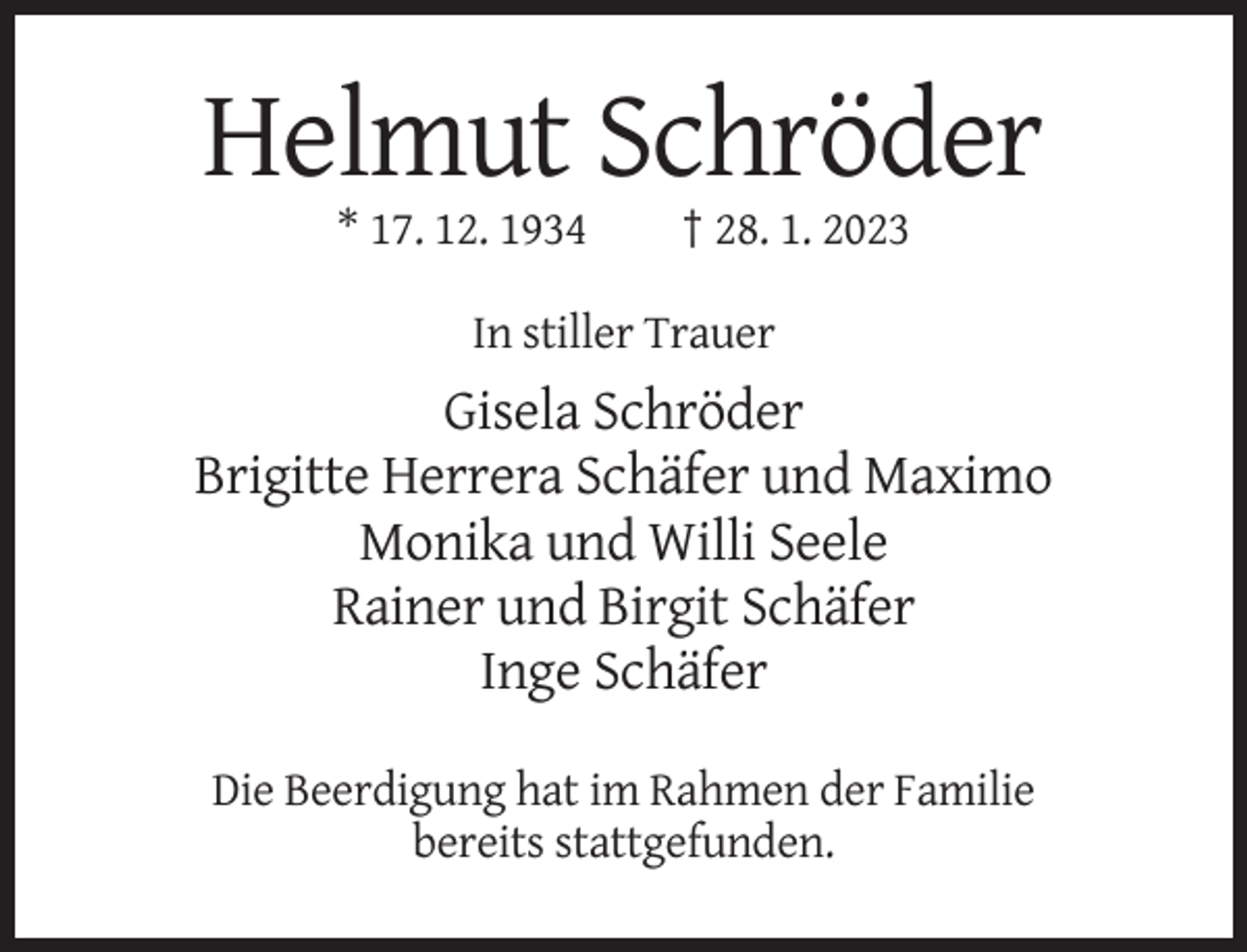 <p>Helmut Schröder<br />* 17. 12. 1934</p><p>† 28. 1. 2023</p><p>In stiller Trauer</p><p>Gisela Schröder<br />Brigitte Herrera Schäfer und Maximo<br />Monika und Willi Seele<br />Rainer und Birgit Schäfer<br />Inge Schäfer<br />Die Beerdigung hat im Rahmen der Familie<br />bereits stattgefunden.</p>