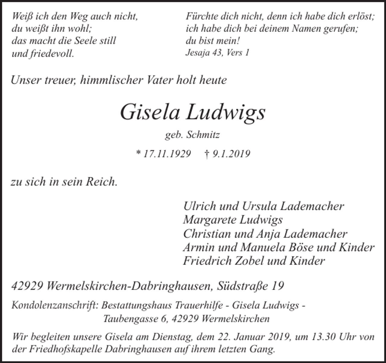 <p>Weiß ich den Weg auch nicht,<br />du weißt ihn wohl;<br />das macht die Seele still<br />und friedevoll.</p><p>Fürchte dich nicht, denn ich habe dich erlöst;<br />ich habe dich bei deinem Namen gerufen;<br />du bist mein!<br />Jesaja 43, Vers 1</p><p>Unser treuer, himmlischer Vater holt heute</p><p>Gisela Ludwigs<br />geb. Schmitz<br />* 17.11.1929</p><p>† 9.1.2019</p><p>zu sich in sein Reich.<br />Ulrich und Ursula Lademacher<br />Margarete Ludwigs<br />Christian und Anja Lademacher<br />Armin und Manuela Böse und Kinder<br />Friedrich Zobel und Kinder<br />42929 Wermelskirchen-Dabringhausen, Südstraße 19<br />Kondolenzanschrift: Bestattungshaus Trauerhilfe - Gisela Ludwigs Taubengasse 6, 42929 Wermelskirchen<br />Wir begleiten unsere Gisela am Dienstag, dem 22. Januar 2019, um 13.30 Uhr von<br />der Friedhofskapelle Dabringhausen auf ihrem letzten Gang.</p>