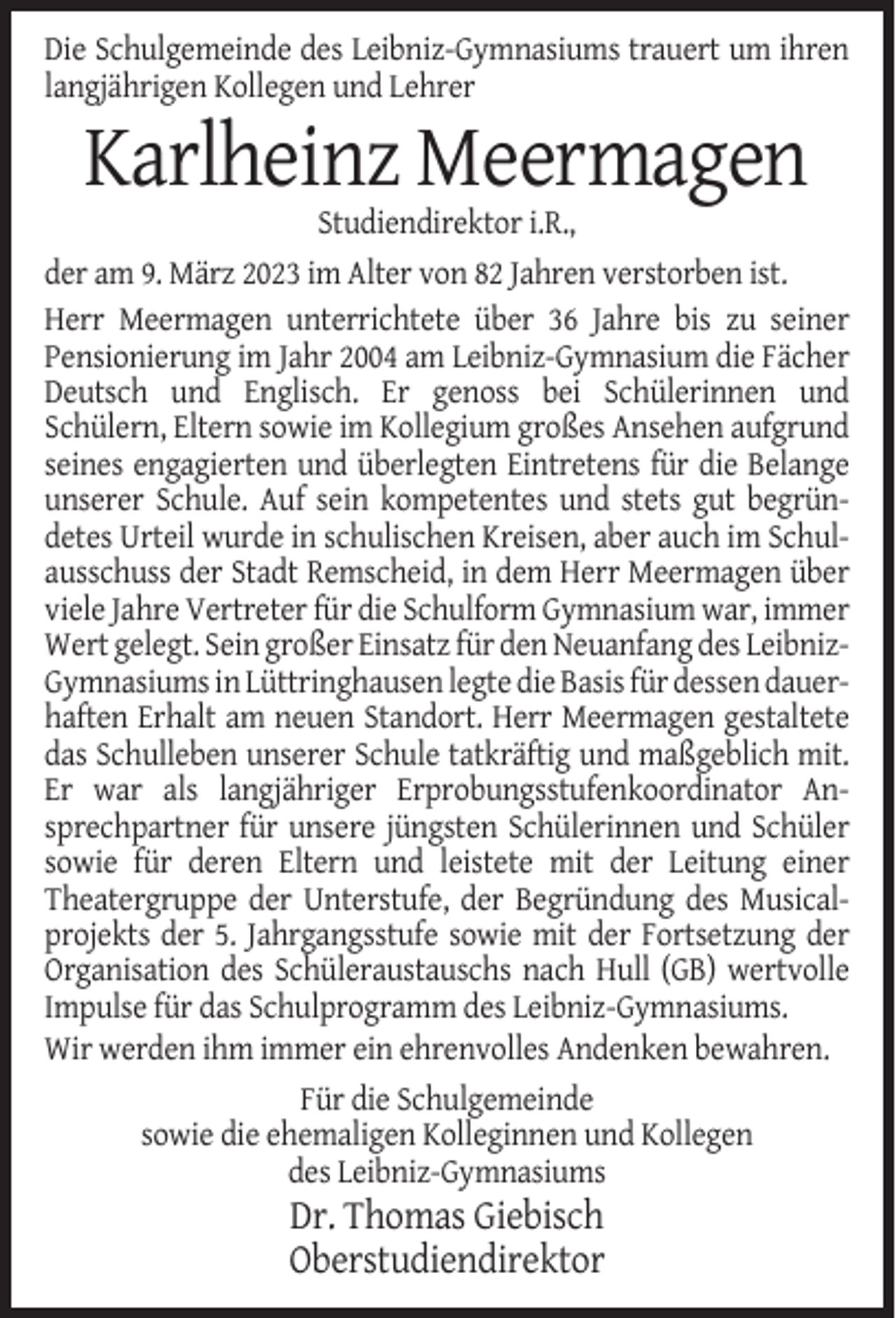 <p>Die Schulgemeinde des Leibniz-Gymnasiums trauert um ihren<br />langjährigen Kollegen und Lehrer</p><p>Karlheinz Meermagen<br />Studiendirektor i.R.,<br />der am 9. März 2023 im Alter von 82 Jahren verstorben ist.<br />Herr Meermagen unterrichtete über 36 Jahre bis zu seiner<br />Pensionierung im Jahr 2004 am Leibniz-Gymnasium die Fächer<br />Deutsch und Englisch. Er genoss bei Schülerinnen und<br />Schülern, Eltern sowie im Kollegium großes Ansehen aufgrund<br />seines engagierten und überlegten Eintretens für die Belange<br />unserer Schule. Auf sein kompetentes und stets gut begründetes Urteil wurde in schulischen Kreisen, aber auch im Schulausschuss der Stadt Remscheid, in dem Herr Meermagen über<br />viele Jahre Vertreter für die Schulform Gymnasium war, immer<br />Wert gelegt. Sein großer Einsatz für den Neuanfang des LeibnizGymnasiums in Lüttringhausen legte die Basis für dessen dauerhaften Erhalt am neuen Standort. Herr Meermagen gestaltete<br />das Schulleben unserer Schule tatkräftig und maßgeblich mit.<br />Er war als langjähriger Erprobungsstufenkoordinator Ansprechpartner für unsere jüngsten Schülerinnen und Schüler<br />sowie für deren Eltern und leistete mit der Leitung einer<br />Theatergruppe der Unterstufe, der Begründung des Musicalprojekts der 5. Jahrgangsstufe sowie mit der Fortsetzung der<br />Organisation des Schüleraustauschs nach Hull (GB) wertvolle<br />Impulse für das Schulprogramm des Leibniz-Gymnasiums.<br />Wir werden ihm immer ein ehrenvolles Andenken bewahren.<br />Für die Schulgemeinde<br />sowie die ehemaligen Kolleginnen und Kollegen<br />des Leibniz-Gymnasiums</p><p>Dr. Thomas Giebisch<br />Oberstudiendirektor</p>
