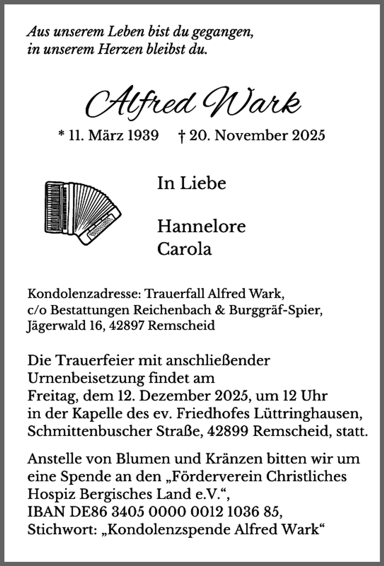 <p>Aus unserem Leben bist du gegangen,<br />in unserem Herzen bleibst du.</p><p>Alfred Wark<br />* 11. März 1939</p><p>† 20. November 2025</p><p>In Liebe<br />Hannelore<br />Carola<br />Kondolenzadresse: Trauerfall Alfred Wark,<br />c/o Bestattungen Reichenbach &amp; Burggräf-Spier,<br />Jägerwald 16, 42897 Remscheid</p><p>Die Trauerfeier mit anschließender<br />Urnenbeisetzung findet am<br />Freitag, dem 12. Dezember 2025, um 12 Uhr<br />in der Kapelle des ev. Friedhofes Lüttringhausen,<br />Schmittenbuscher Straße, 42899 Remscheid, statt.<br />Anstelle von Blumen und Kränzen bitten wir um<br />eine Spende an den „Förderverein Christliches<br />Hospiz Bergisches Land e.V.“,<br />IBAN DE86 3405 0012 1036 85,<br />Stichwort: „Kondolenzspende Alfred Wark“</p>