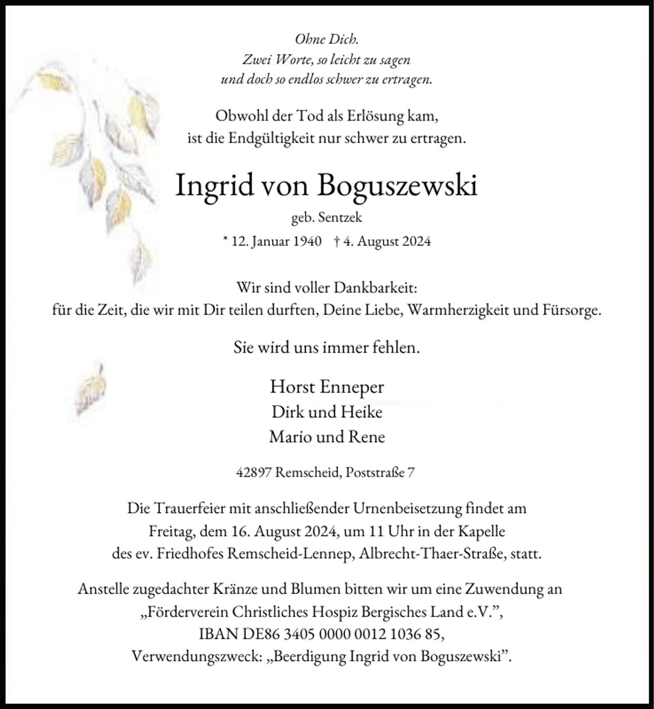 <p>Ohne Dich.<br />Zwei Worte, so leicht zu sagen<br />und doch so endlos schwer zu ertragen.</p><p>Obwohl der Tod als Erlösung kam,<br />ist die Endgültigkeit nur schwer zu ertragen.</p><p>Ingrid von Boguszewski<br />geb. Sentzek<br />* 12. Januar 1940 † 4. August 2024</p><p>Wir sind voller Dankbarkeit:<br />ür die Zeit, die wir mit Dir teilen dur ten, Deine Liebe, Warmherzigkeit und Fürsorge.</p><p>Sie wird uns immer ehlen.</p><p>Horst Enneper<br />Dirk und Heike<br />Mario und Rene<br />42897 Remscheid, Poststraße 7</p><p>Die Trauer eier mit anschließender Urnenbeisetzung indet am<br />Freitag, dem 16. August 2024, um 11 Uhr in der Kapelle<br />des ev. Friedho es Remscheid-Lennep, Albrecht-Thaer-Straße, statt.<br />Anstelle zugedachter Kränze und Blumen bitten wir um eine Zuwendung an<br />„Förderverein Christliches Hospiz Bergisches Land e.V.”,<br />IBAN DE86 3405 0012 1036 85,<br />Verwendungszweck: „Beerdigung Ingrid von Boguszewski”.</p>