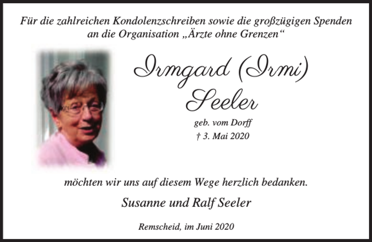 <p>Für die zahlreichen Kondolenzschreiben sowie die großzügigen Spenden<br />an die Organisation „Ärzte ohne Grenzen“</p><p>Irmgard (Irmi)<br />Seeler<br />geb. vom Dorff<br />† 3. Mai 2020</p><p>möchten wir uns auf diesem Wege herzlich bedanken.</p><p>Susanne und Ralf Seeler<br />Remscheid, im Juni 2020</p>