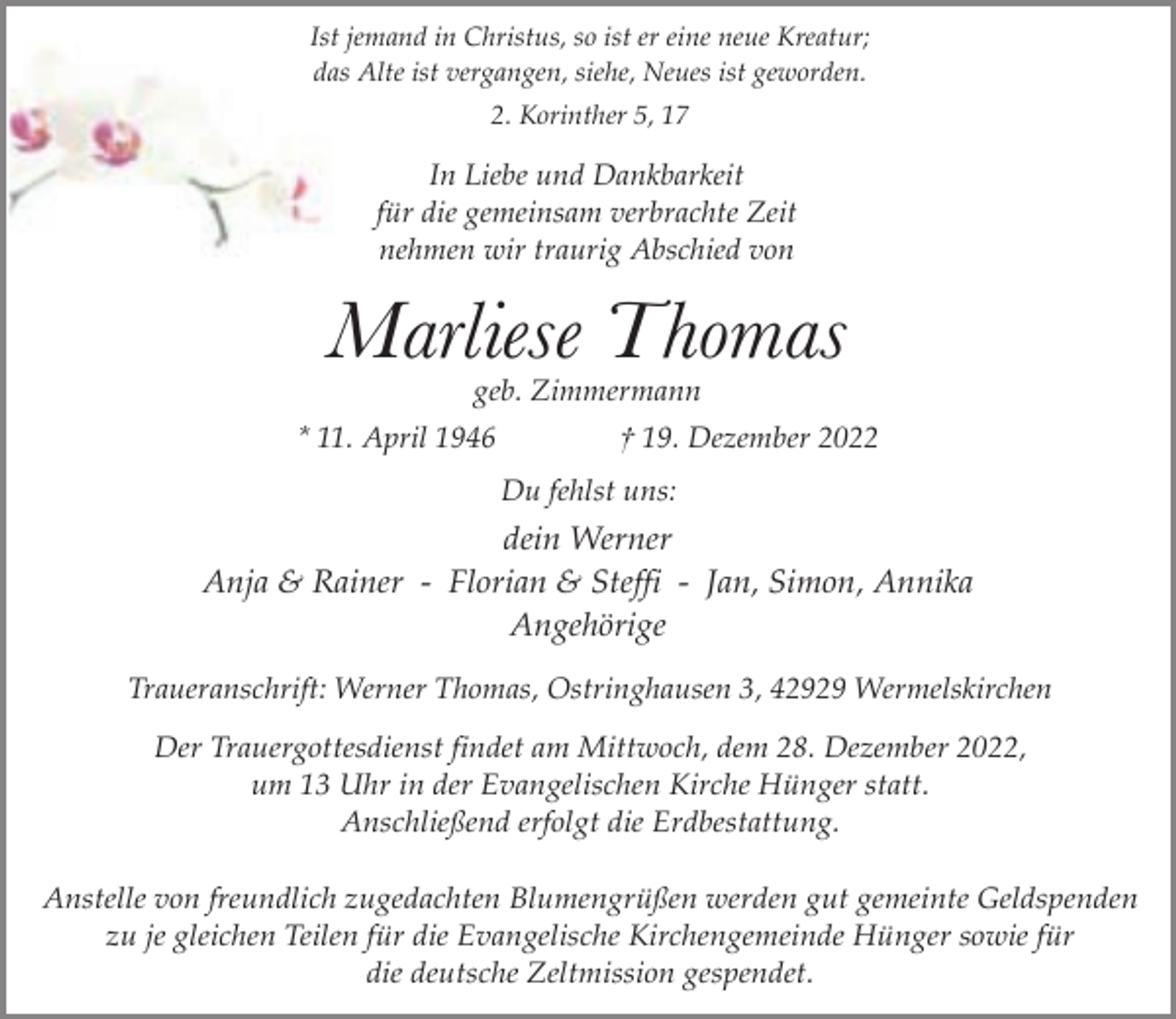 <p>Ist jemand in Christus, so ist er eine neue Kreatur;<br />das Alte ist vergangen, siehe, Neues ist geworden.<br />2. Korinther 5, 17</p><p>In Liebe und Dankbarkeit<br />für die gemeinsam verbrachte Zeit<br />nehmen wir traurig Abschied von</p><p>Marliese Thomas<br />geb. Zimmermann</p><p>* 11. April 1946</p><p>† 19. Dezember 2022<br />Du fehlst uns:</p><p>dein Werner<br />Anja &amp; Rainer - Florian &amp; Steffi - Jan, Simon, Annika<br />Angehörige<br />Traueranschrift: Werner Thomas, Ostringhausen 3, 42929 Wermelskirchen<br />Der Trauergottesdienst findet am Mittwoch, dem 28. Dezember 2022,<br />um 13 Uhr in der Evangelischen Kirche Hünger statt.<br />Anschließend erfolgt die Erdbestattung.<br />Anstelle von freundlich zugedachten Blumengrüßen werden gut gemeinte Geldspenden<br />zu je gleichen Teilen für die Evangelische Kirchengemeinde Hünger sowie für<br />die deutsche Zeltmission gespendet.</p>