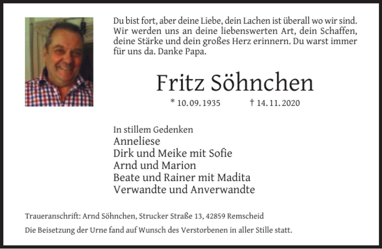 <p>Du bist fort, aber deine Liebe, dein Lachen ist überall wo wir sind.<br />Wir werden uns an deine liebenswerten Art, dein Schaffen,<br />deine Stärke und dein großes Herz erinnern. Du warst immer<br />für uns da. Danke Papa.</p><p>Fritz Söhnchen<br />* 10. 09. 1935</p><p>† 14. 11. 2020</p><p>In stillem Gedenken</p><p>Anneliese<br />Dirk und Meike mit Sofie<br />Arnd und Marion<br />Beate und Rainer mit Madita<br />Verwandte und Anverwandte<br />Traueranschrift: Arnd Söhnchen, Strucker Straße 13, 42859 Remscheid<br />Die Beisetzung der Urne fand auf Wunsch des Verstorbenen in aller Stille statt.</p>