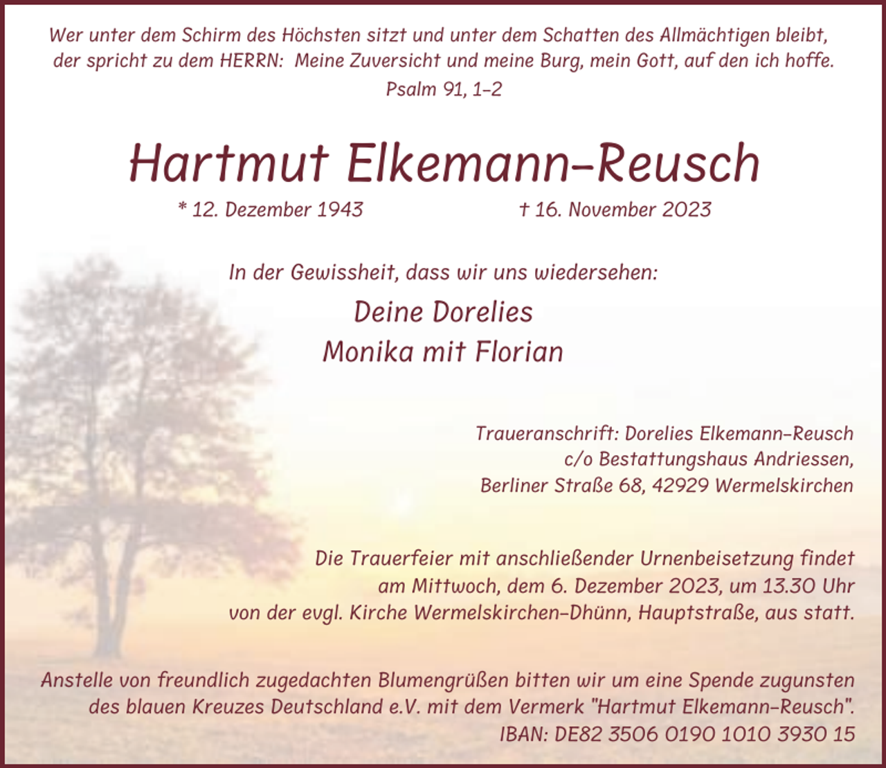 <p>Wer unter dem Schirm des Höchsten sitzt und unter dem Schatten des Allmächtigen bleibt,<br />der spricht zu dem HERRN: Meine Zuversicht und meine Burg, mein Gott, auf den ich hoffe.<br />Psalm 91, 1-2</p><p>Hartmut Elkemann-Reusch<br />* 12. Dezember 1943</p><p>† 16. November 2023</p><p>In der Gewissheit, dass wir uns wiedersehen:</p><p>Deine Dorelies<br />Monika mit Florian<br />Traueranschrift: Dorelies Elkemann-Reusch<br />c/o Bestattungshaus Andriessen,<br />Berliner Straße 68, 42929 Wermelskirchen</p><p>Die Trauerfeier mit anschließender Urnenbeisetzung findet<br />am Mittwoch, dem 6. Dezember 2023, um 13.30 Uhr<br />von der evgl. Kirche Wermelskirchen-Dhünn, Hauptstraße, aus statt.</p><p>Anstelle von freundlich zugedachten Blumengrüßen bitten wir um eine Spende zugunsten<br />des blauen Kreuzes Deutschland e.V. mit dem Vermerk "Hartmut Elkemann-Reusch".<br />IBAN: DE82 3506 0190 1010 3930 15</p>