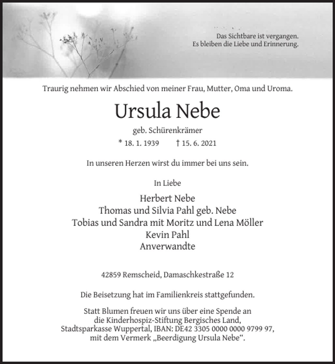 <p>Das Sichtbare ist vergangen.<br />Es bleiben die Liebe und Erinnerung.</p><p>Traurig nehmen wir Abschied von meiner Frau, Mutter, Oma und Uroma.</p><p>Ursula Nebe<br />geb. Schürenkrämer<br />* 18. 1. 1939<br />† 15. 6. 2021<br />In unseren Herzen wirst du immer bei uns sein.<br />In Liebe</p><p>Herbert Nebe<br />Thomas und Silvia Pahl geb. Nebe<br />Tobias und Sandra mit Moritz und Lena Möller<br />Kevin Pahl<br />Anverwandte<br />42859 Remscheid, Damaschkestraße 12<br />Die Beisetzung hat im Familienkreis stattgefunden.<br />Statt Blumen freuen wir uns über eine Spende an<br />die Kinderhospiz-Stiftung Bergisches Land,<br />Stadtsparkasse Wuppertal, IBAN: DE42 3305 9797,<br />mit dem Vermerk „Beerdigung Ursula Nebe“.</p>