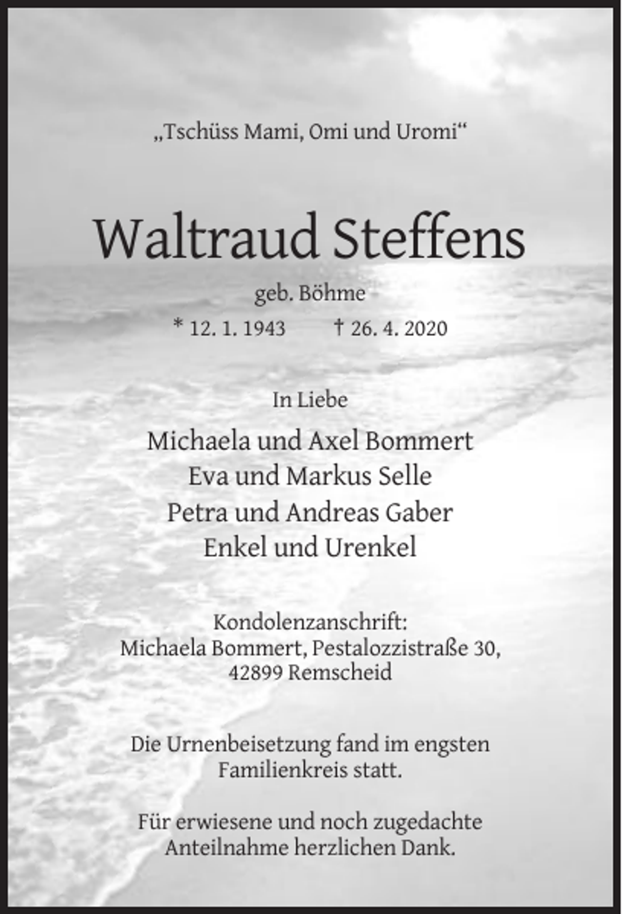 <p>„Tschüss Mami, Omi und Uromi“</p><p>Waltraud Steffens<br />geb. Böhme<br />* 12. 1. 1943<br />† 26. 4. 2020</p><p>In Liebe</p><p>Michaela und Axel Bommert<br />Eva und Markus Selle<br />Petra und Andreas Gaber<br />Enkel und Urenkel<br />Kondolenzanschrift:<br />Michaela Bommert, Pestalozzistraße 30,<br />42899 Remscheid</p><p>Die Urnenbeisetzung fand im engsten<br />Familienkreis statt.<br />Für erwiesene und noch zugedachte<br />Anteilnahme herzlichen Dank.</p>