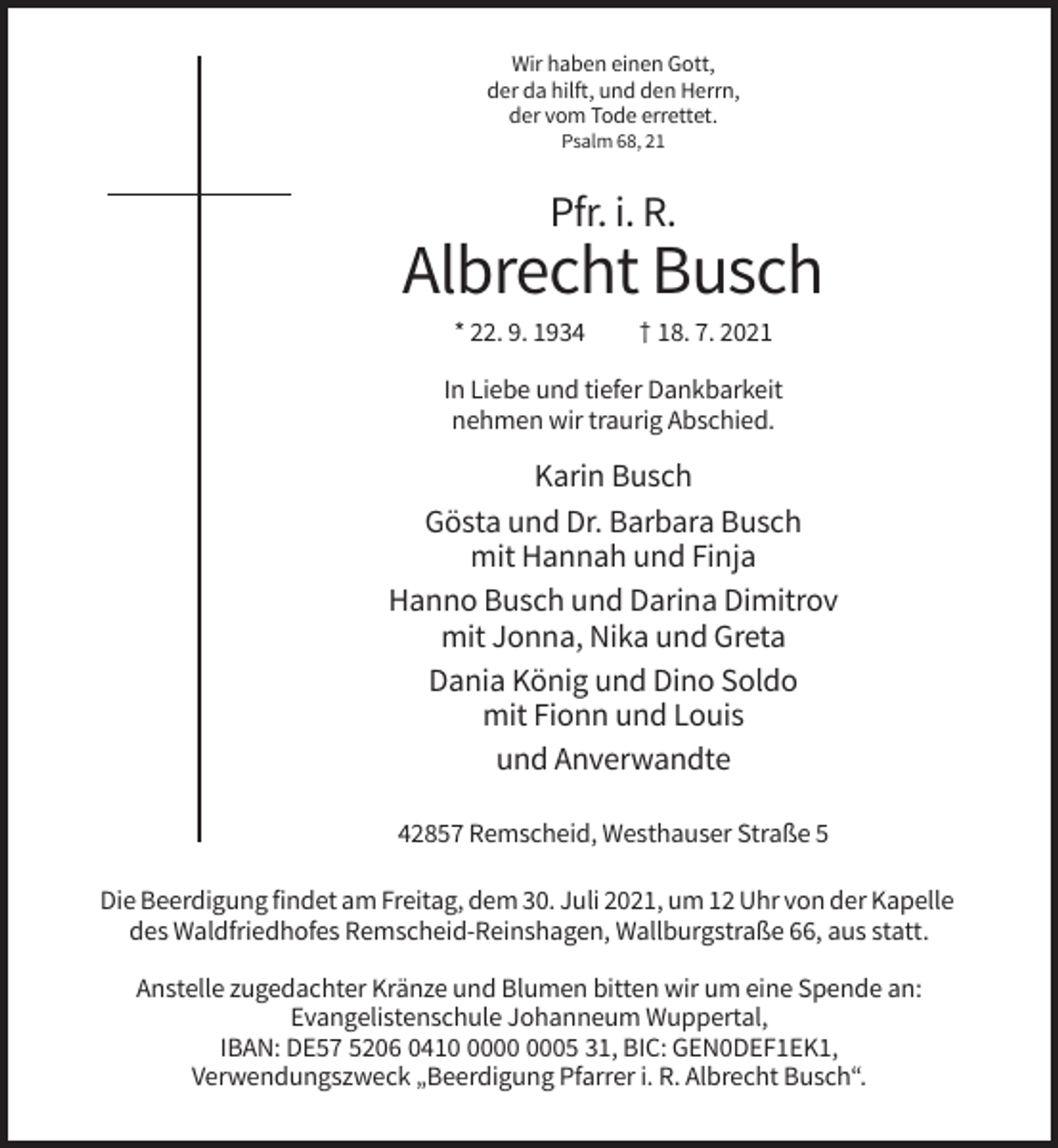 <p>Wir haben einen Gott,<br />der da hilft, und den Herrn,<br />der vom Tode errettet.<br />Psalm 68, 21</p><p>Pfr. i. R.</p><p>Albrecht Busch<br />* 22. 9. 1934</p><p>† 18. 7. 2021</p><p>In Liebe und tiefer Dankbarkeit<br />nehmen wir traurig Abschied.</p><p>Karin Busch<br />Gösta und Dr. Barbara Busch<br />mit Hannah und Finja<br />Hanno Busch und Darina Dimitrov<br />mit Jonna, Nika und Greta<br />Dania König und Dino Soldo<br />mit Fionn und Louis<br />und Anverwandte<br />42857 Remscheid, Westhauser Straße 5<br />Die Beerdigung findet am Freitag, dem 30. Juli 2021, um 12 Uhr von der Kapelle<br />des Waldfriedhofes Remscheid-Reinshagen, Wallburgstraße 66, aus statt.<br />Anstelle zugedachter Kränze und Blumen bitten wir um eine Spende an:<br />Evangelistenschule Johanneum Wuppertal,<br />IBAN: DE57 5206 0415 31, BIC: GEN0DEF1EK1,<br />Verwendungszweck „Beerdigung Pfarrer i. R. Albrecht Busch“.</p>