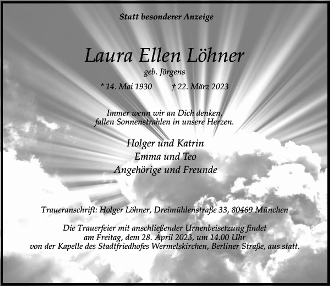 <p>Statt besonderer Anzeige</p><p>Laura Ellen Löhner<br />geb. Jörgens</p><p>* 14. Mai 1930</p><p>† 22. März 2023</p><p>Immer wenn wir an Dich denken,<br />fallen Sonnenstrahlen in unsere Herzen.</p><p>Holger und Katrin<br />Emma und Teo<br />Angehörige und Freunde</p><p>Traueranschrift: Holger Löhner, Dreimühlenstraße 33, 80469 München<br />Die Trauerfeier mit anschließender Urnenbeisetzung findet<br />am Freitag, dem 28. April 2023, um 14.00 Uhr<br />von der Kapelle des Stadtfriedhofes Wermelskirchen, Berliner Straße, aus statt.</p>