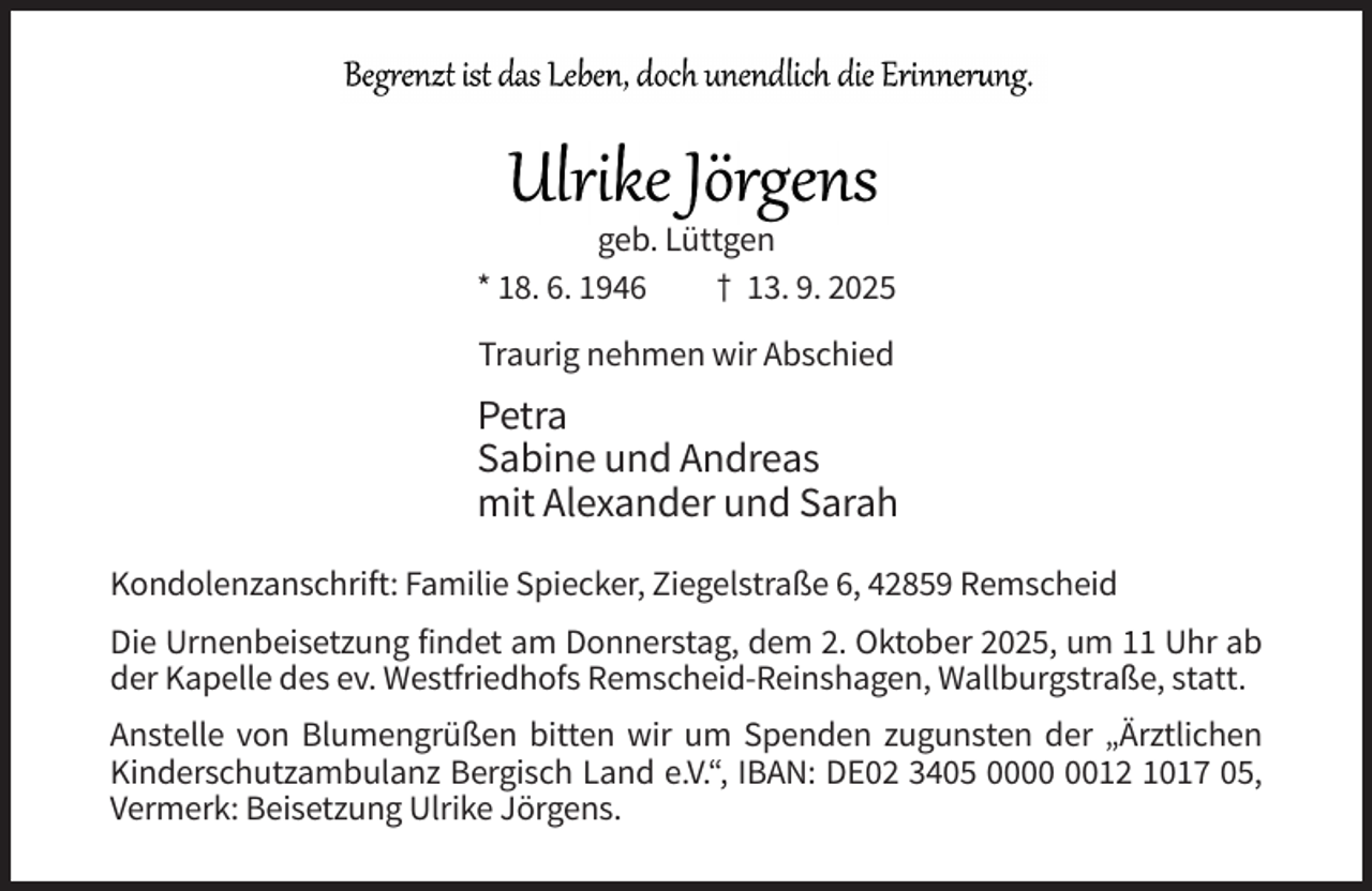 <p>geb. Lüttgen<br />* 18. 6. 1946<br />† 13. 9. 2025<br />Traurig nehmen wir Abschied</p><p>Petra<br />Sabine und Andreas<br />mit Alexander und Sarah<br />Kondolenzanschrift: Familie Spiecker, Ziegelstraße 6, 42859 Remscheid<br />Die Urnenbeisetzung findet am Donnerstag, dem 2. Oktober 2025, um 11 Uhr ab<br />der Kapelle des ev. Westfriedhofs Remscheid-Reinshagen, Wallburgstraße, statt.<br />Anstelle von Blumengrüßen bitten wir um Spenden zugunsten der „Ärztlichen<br />Kinderschutzambulanz Bergisch Land e.V.“, IBAN: DE02 3405 0012 1017 05,<br />Vermerk: Beisetzung Ulrike Jörgens.</p>