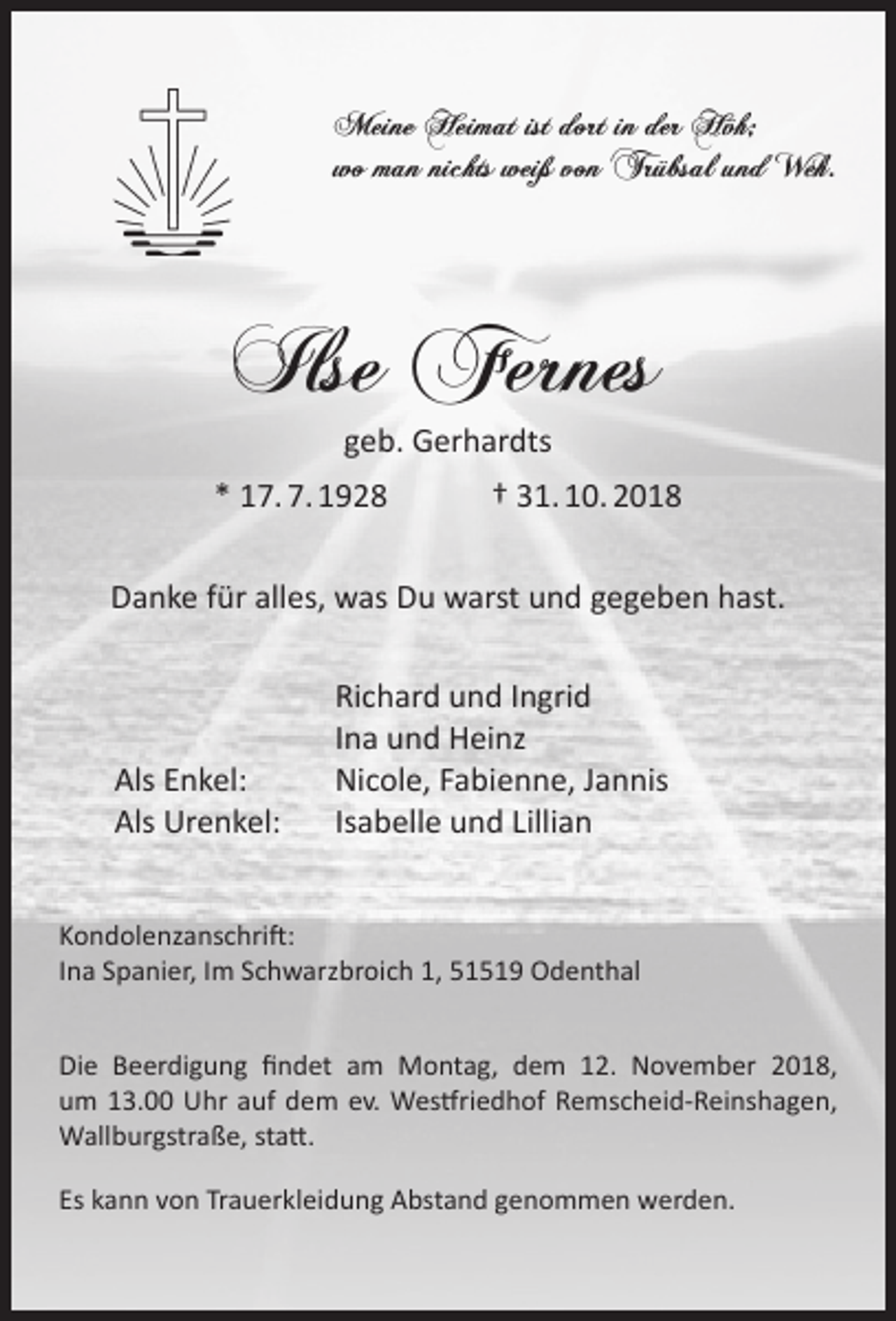 <p>Meine Heimat ist dort in der Höh;<br />wo man nichts weiß von Trübsal und Weh.</p><p>Ilse Fernes<br />geb. Gerhardts</p><p>* 17. 7. 1928</p><p>† 31. 10. 2018</p><p>Danke für alles, was Du warst und gegeben hast.</p><p>Als Enkel:<br />Als Urenkel:</p><p>Richard und Ingrid<br />Ina und Heinz<br />Nicole, Fabienne, Jannis<br />Isabelle und Lillian</p><p>Kondolenzanschrift:<br />Ina Spanier, Im Schwarzbroich 1, 51519 Odenthal<br />Die Beerdigung ﬁndet am Montag, dem 12. November 2018,<br />um 13.00 Uhr auf dem ev. Westfriedhof Remscheid-Reinshagen,<br />Wallburgstraße, statt.<br />Es kann von Trauerkleidung Abstand genommen werden.</p>