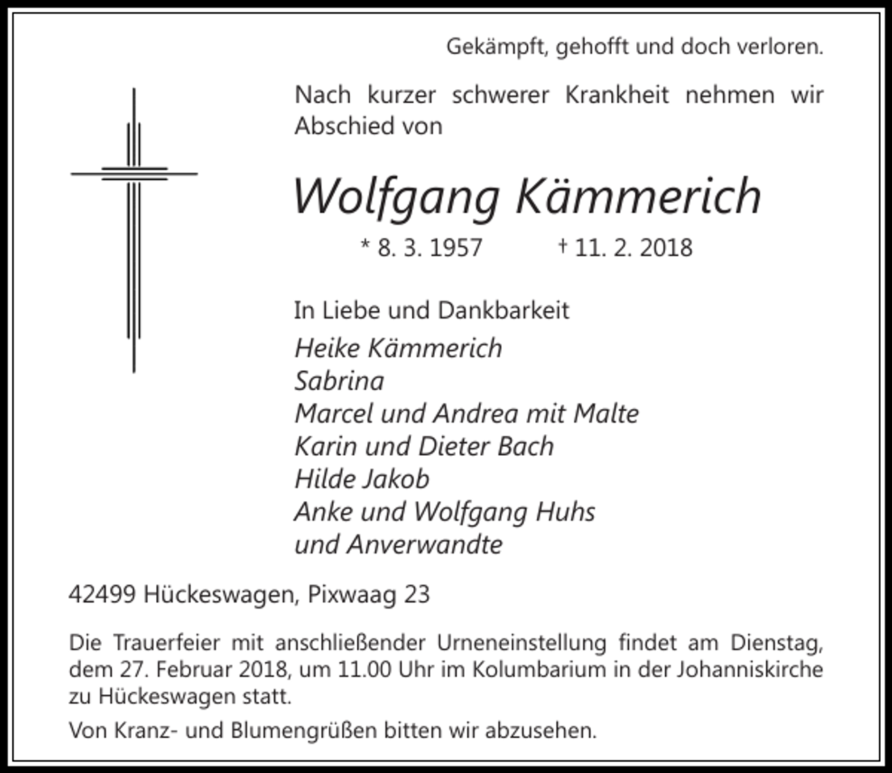 <p>Gekämpft, gehofft und doch verloren.</p><p>Nach kurzer schwerer Krankheit nehmen wir<br />Abschied von</p><p>Wolfgang Kämmerich<br />* 8. 3. 1957</p><p>† 11. 2. 2018</p><p>In Liebe und Dankbarkeit</p><p>Heike Kämmerich<br />Sabrina<br />Marcel und Andrea mit Malte<br />Karin und Dieter Bach<br />Hilde Jakob<br />Anke und Wolfgang Huhs<br />und Anverwandte<br />42499 Hückeswagen, Pixwaag 23<br />Die Trauerfeier mit anschließender Urneneinstellung findet am Dienstag,<br />dem 27. Februar 2018, um 11.00 Uhr im Kolumbarium in der Johanniskirche<br />zu Hückeswagen statt.<br />Von Kranz- und Blumengrüßen bitten wir abzusehen.</p>