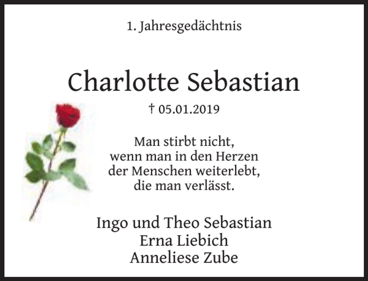 <p>1. Jahresgedächtnis</p><p>Charlotte Sebastian<br />† 05.01.2019</p><p>Man stirbt nicht,<br />wenn man in den Herzen<br />der Menschen weiterlebt,<br />die man verlässt.</p><p>Ingo und Theo Sebastian<br />Erna Liebich<br />Anneliese Zube</p>