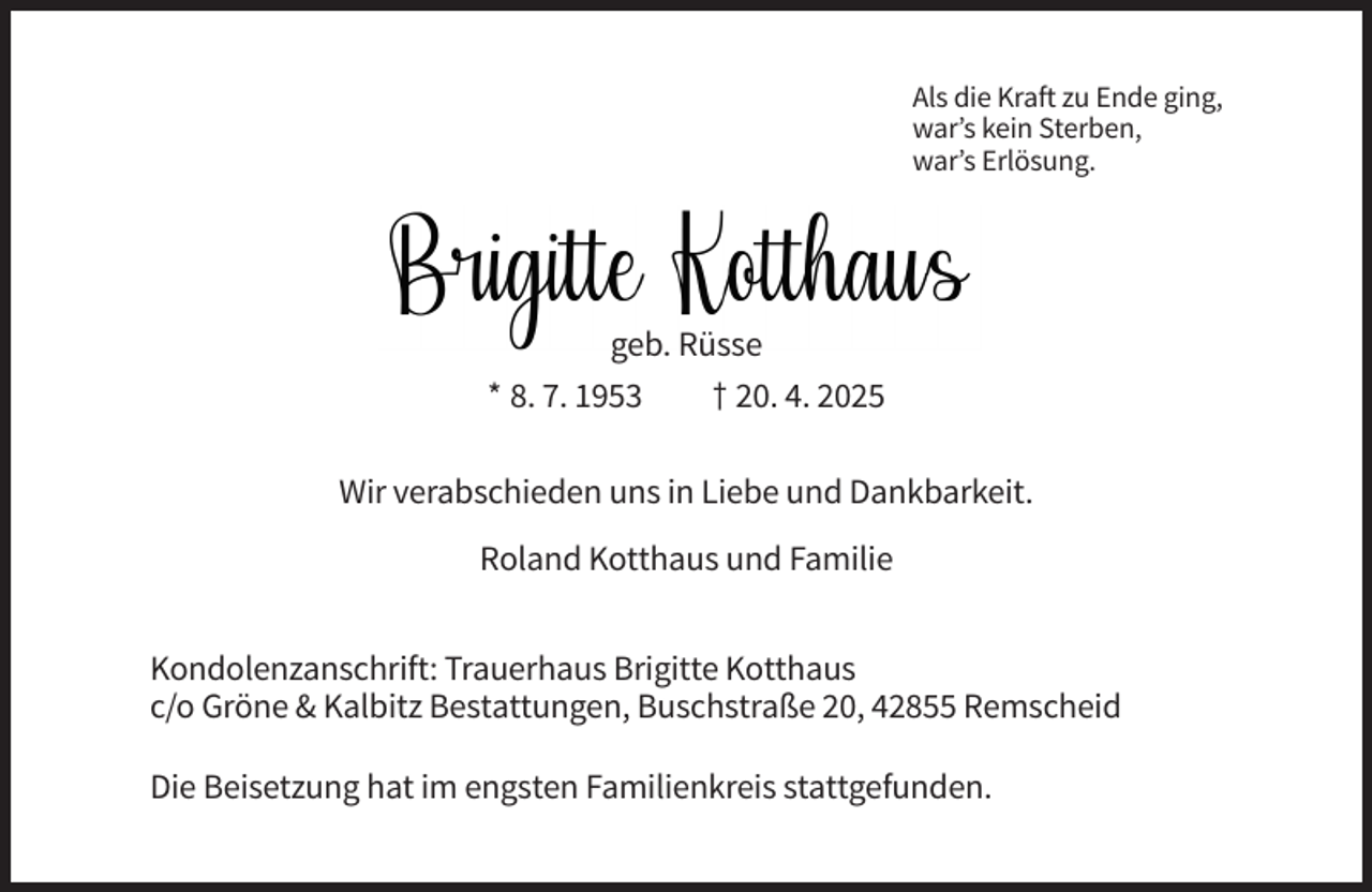 <p>Als die Kraft zu Ende ging,<br />war’s kein Sterben,<br />war’s Erlösung.</p><p>geb. Rüsse<br />* 8. 7. 1953<br />† 20. 4. 2025<br />Wir verabschieden uns in Liebe und Dankbarkeit.<br />Roland Kotthaus und Familie<br />Kondolenzanschrift: Trauerhaus Brigitte Kotthaus<br />c/o Gröne &amp; Kalbitz Bestattungen, Buschstraße 20, 42855 Remscheid<br />Die Beisetzung hat im engsten Familienkreis stattgefunden.</p>