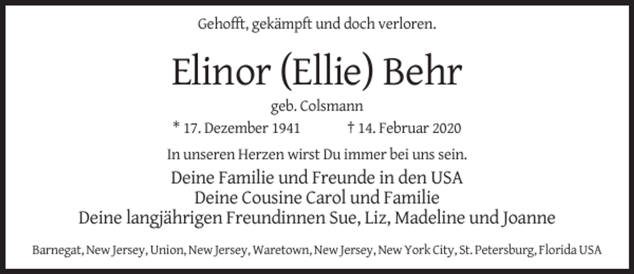 <p>Gehofft, gekämpft und doch verloren.</p><p>Elinor (Ellie) Behr<br />geb. Colsmann<br />* 17. Dezember 1941<br />† 14. Februar 2020</p><p>In unseren Herzen wirst Du immer bei uns sein.</p><p>Deine Familie und Freunde in den USA<br />Deine Cousine Carol und Familie<br />Deine langjährigen Freundinnen Sue, Liz, Madeline und Joanne<br />Barnegat, New Jersey, Union, New Jersey, Waretown, New Jersey, New York City, St. Petersburg, Florida USA</p>
