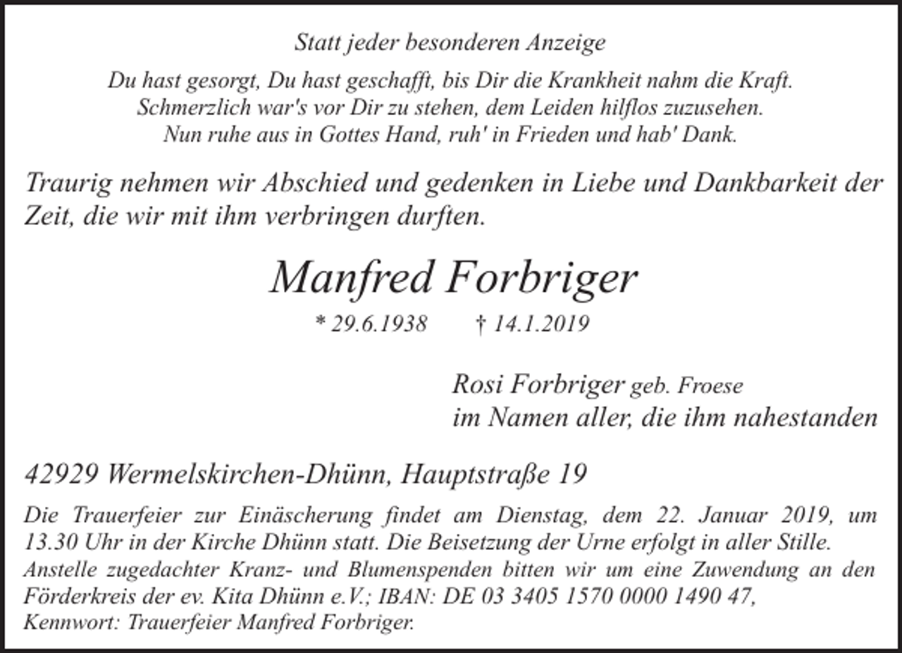 <p>Statt jeder besonderen Anzeige<br />Du hast gesorgt, Du hast geschafft, bis Dir die Krankheit nahm die Kraft.<br />Schmerzlich war's vor Dir zu stehen, dem Leiden hilflos zuzusehen.<br />Nun ruhe aus in Gottes Hand, ruh' in Frieden und hab' Dank.</p><p>Traurig nehmen wir Abschied und gedenken in Liebe und Dankbarkeit der<br />Zeit, die wir mit ihm verbringen durften.</p><p>Manfred Forbriger<br />* 29.6.1938</p><p>† 14.1.2019</p><p>Rosi Forbriger geb. Froese<br />im Namen aller, die ihm nahestanden</p><p>42929 Wermelskirchen-Dhünn, Hauptstraße 19<br />Die Trauerfeier zur Einäscherung findet am Dienstag, dem 22. Januar 2019, um<br />13.30 Uhr in der Kirche Dhünn statt. Die Beisetzung der Urne erfolgt in aller Stille.<br />Anstelle zugedachter Kranz- und Blumenspenden bitten wir um eine Zuwendung an den<br />Förderkreis der ev. Kita Dhünn e.V.; IBAN: DE 0405 157000 1490 47,<br />Kennwort: Trauerfeier Manfred Forbriger.</p>
