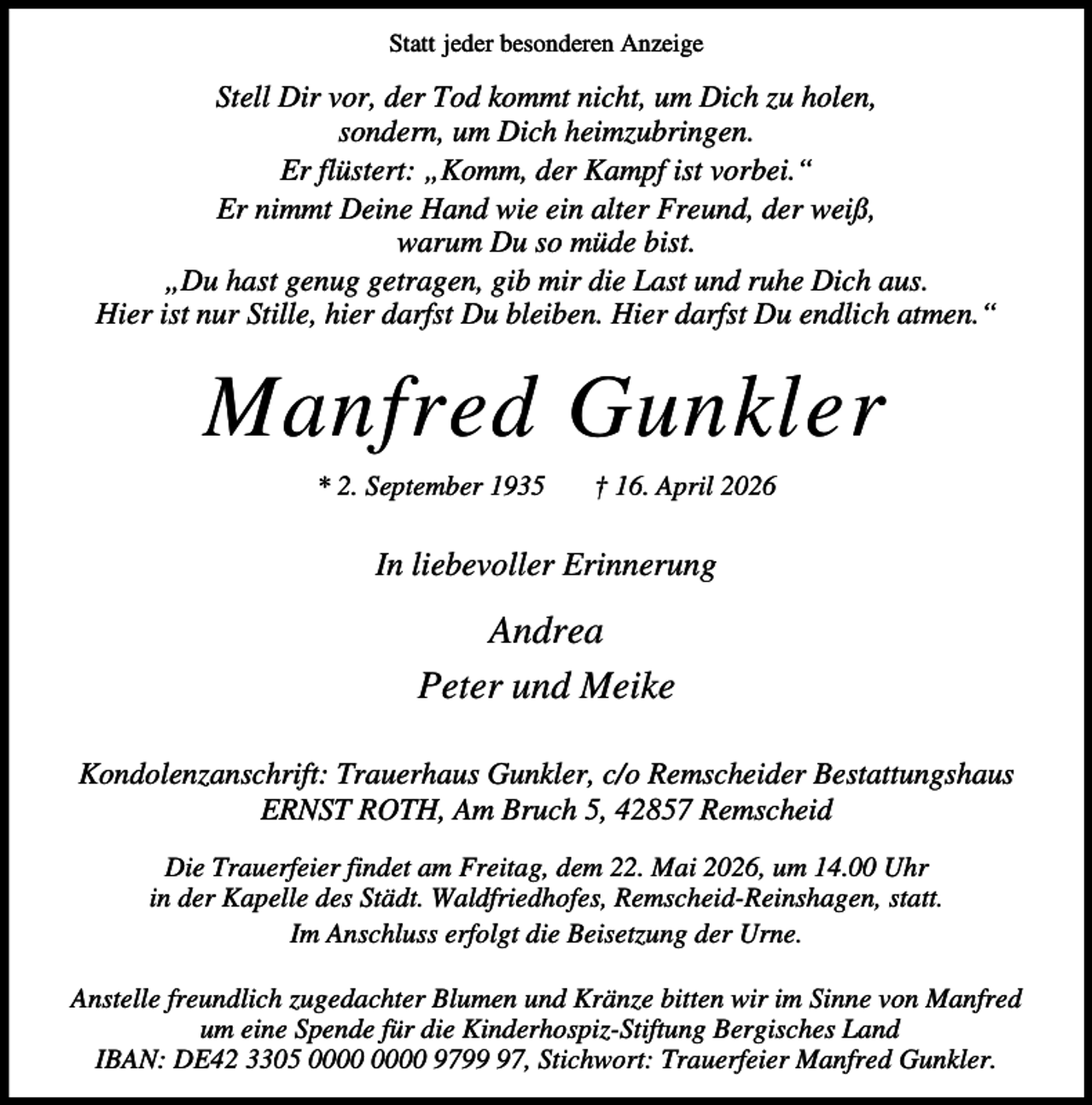 <p>Statt jeder besonderen Anzeige</p><p>Stell Dir vor, der Tod kommt nicht, um Dich zu holen,<br />sondern, um Dich heimzubringen.<br />Er flüstert: „Komm, der Kampf ist vorbei.“<br />Er nimmt Deine Hand wie ein alter Freund, der weiß,<br />warum Du so müde bist.<br />„Du hast genug getragen, gib mir die Last und ruhe Dich aus.<br />Hier ist nur Stille, hier darfst Du bleiben. Hier darfst Du endlich atmen.“</p><p>Manfred Gunkler<br />* 2. September 1935</p><p>† 16. April 2026</p><p>In liebevoller Erinnerung</p><p>Andrea<br />Peter und Meike<br />Kondolenzanschrift: Trauerhaus Gunkler, c/o Remscheider Bestattungshaus<br />ERNST ROTH, Am Bruch 5, 42857 Remscheid<br />Die Trauerfeier findet am Freitag, dem 22. Mai 2026, um 14.00 Uhr<br />in der Kapelle des Städt. Waldfriedhofes, Remscheid-Reinshagen, statt.<br />Im Anschluss erfolgt die Beisetzung der Urne.<br />Anstelle freundlich zugedachter Blumen und Kränze bitten wir im Sinne von Manfred<br />um eine Spende für die Kinderhospiz-Stiftung Bergisches Land<br />IBAN: DE42 3305 9797, Stichwort: Trauerfeier Manfred Gunkler.</p>
