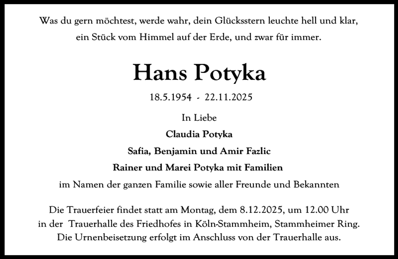 <p>Was du gern möchtest, werde wahr, dein Glücksstern leuchte hell und klar,<br />ein Stück vom Himmel auf der Erde, und zwar für immer.</p><p>Hans Potyka<br />18.5.1954 - 22.11.2025<br />In Liebe<br />Claudia Potyka<br />Safia, Benjamin und Amir Fazlic<br />Rainer und Marei Potyka mit Familien<br />im Namen der ganzen Familie sowie aller Freunde und Bekannten<br />Die Trauerfeier findet statt am Montag, dem 8.12.2025, um 12.00 Uhr<br />in der Trauerhalle des Friedhofes in Köln-Stammheim, Stammheimer Ring.<br />Die Urnenbeisetzung erfolgt im Anschluss von der Trauerhalle aus.</p>