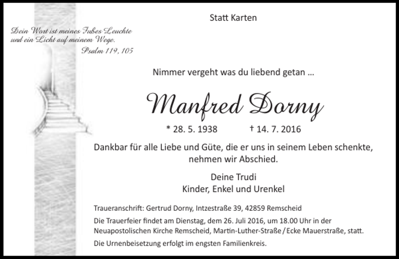 <p>Statt Karten<br />Dein Wort ist meines Fußes Leuchte<br />und ein Licht auf meinem Wege.<br />Psalm 119, 105</p><p>Nimmer vergeht was du liebend getan …</p><p>Manfred Dorny<br />* 28. 5. 1938</p><p>† 14. 7. 2016</p><p>Dankbar für alle Liebe und Güte, die er uns in seinem Leben schenkte,<br />nehmen wir Abschied.<br />Deine Trudi<br />Kinder, Enkel und Urenkel<br />Traueranschrift: Gertrud Dorny, Intzestraße 39, 42859 Remscheid<br />Die Trauerfeier findet am Dienstag, dem 26. Juli 2016, um 18.00 Uhr in der<br />Neuapostolischen Kirche Remscheid, Martin-Luther-Straße / Ecke Mauerstraße, statt.<br />Die Urnenbeisetzung erfolgt im engsten Familienkreis.</p>