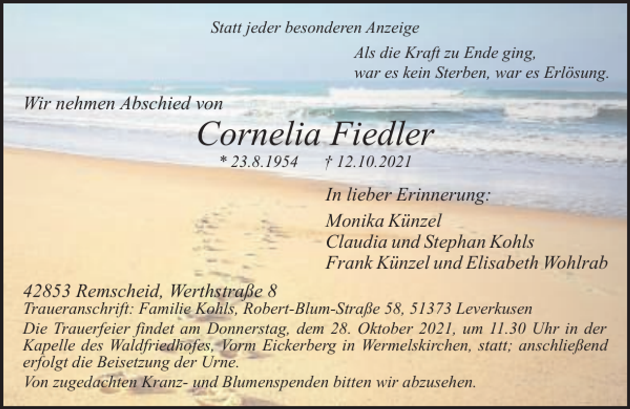 <p>Statt jeder besonderen Anzeige<br />Als die Kraft zu Ende ging,<br />war es kein Sterben, war es Erlösung.</p><p>Wir nehmen Abschied von</p><p>Cornelia Fiedler<br />* 23.8.1954</p><p>† 12.10.2021</p><p>In lieber Erinnerung:<br />Monika Künzel<br />Claudia und Stephan Kohls<br />Frank Künzel und Elisabeth Wohlrab<br />42853 Remscheid, Werthstraße 8</p><p>Traueranschrift: Familie Kohls, Robert-Blum-Straße 58, 51373 Leverkusen<br />Die Trauerfeier findet am Donnerstag, dem 28. Oktober 2021, um 11.30 Uhr in der<br />Kapelle des Waldfriedhofes, Vorm Eickerberg in Wermelskirchen, statt; anschließend<br />erfolgt die Beisetzung der Urne.<br />Von zugedachten Kranz- und Blumenspenden bitten wir abzusehen.</p>
