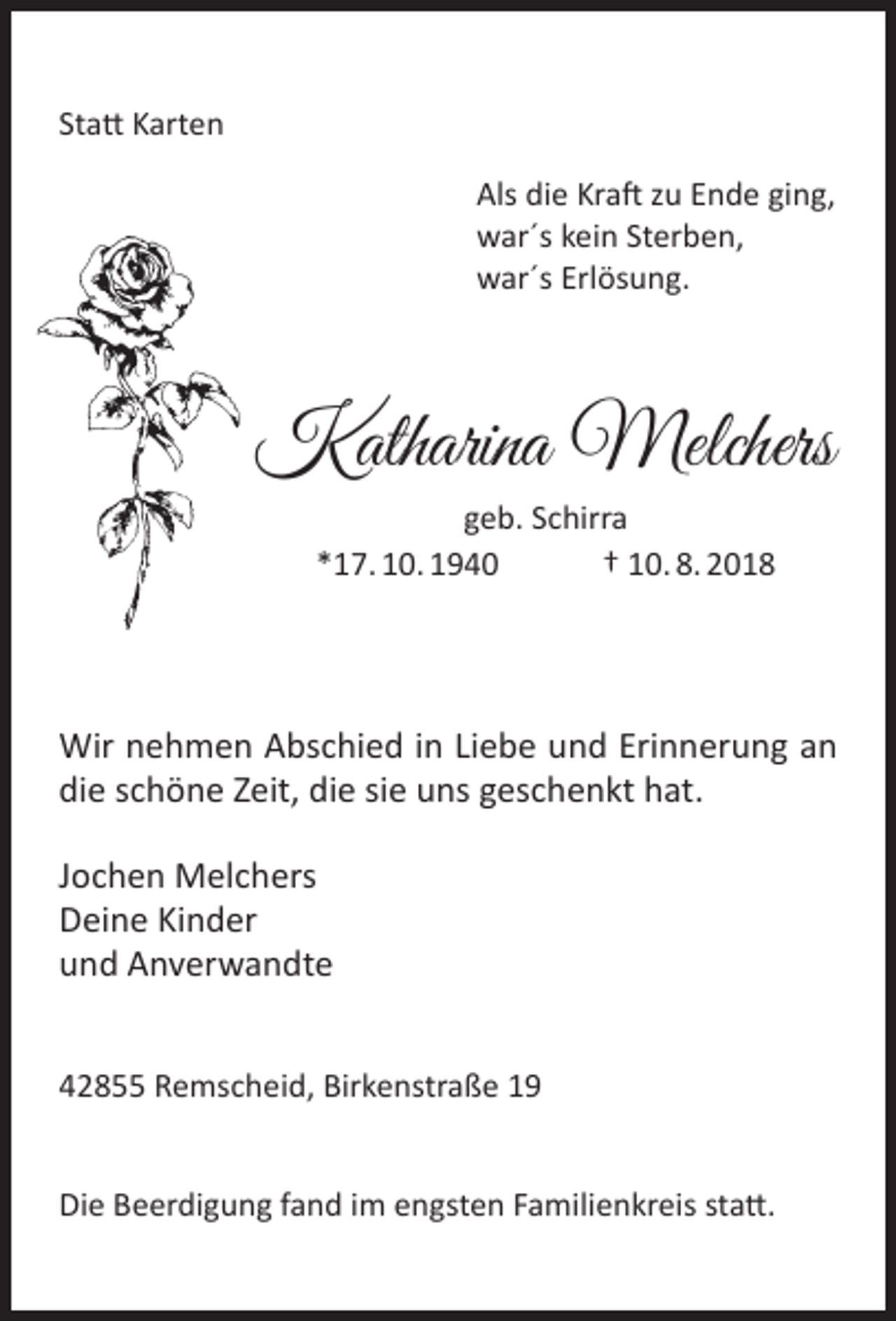 <p>Statt Karten<br />Als die Kraft zu Ende ging,<br />war´s kein Sterben,<br />war´s Erlösung.</p><p>Katharina Melchers<br />geb. Schirra<br />*17. 10. 1940<br />† 10. 8. 2018</p><p>Wir nehmen Abschied in Liebe und Erinnerung an<br />die schöne Zeit, die sie uns geschenkt hat.<br />Jochen Melchers<br />Deine Kinder<br />und Anverwandte<br />42855 Remscheid, Birkenstraße 19<br />Die Beerdigung fand im engsten Familienkreis statt.</p>