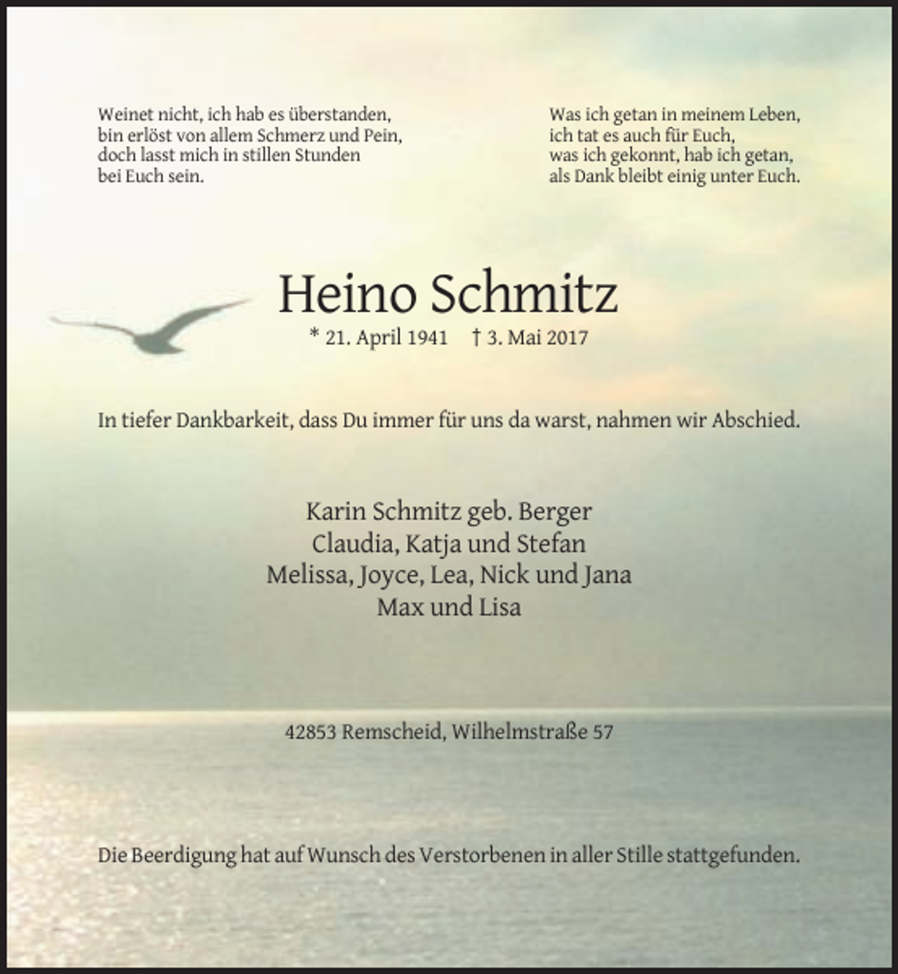 <p>Weinet nicht, ich hab es überstanden,<br />bin erlöst von allem Schmerz und Pein,<br />doch lasst mich in stillen Stunden<br />bei Euch sein.</p><p>Was ich getan in meinem Leben,<br />ich tat es auch für Euch,<br />was ich gekonnt, hab ich getan,<br />als Dank bleibt einig unter Euch.</p><p>Heino Schmitz<br />* 21. April 1941 † 3. Mai 2017</p><p>In tiefer Dankbarkeit, dass Du immer für uns da warst, nahmen wir Abschied.</p><p>Karin Schmitz geb. Berger<br />Claudia, Katja und Stefan<br />Melissa, Joyce, Lea, Nick und Jana<br />Max und Lisa</p><p>42853 Remscheid, Wilhelmstraße 57</p><p>Die Beerdigung hat auf Wunsch des Verstorbenen in aller Stille stattgefunden.</p>