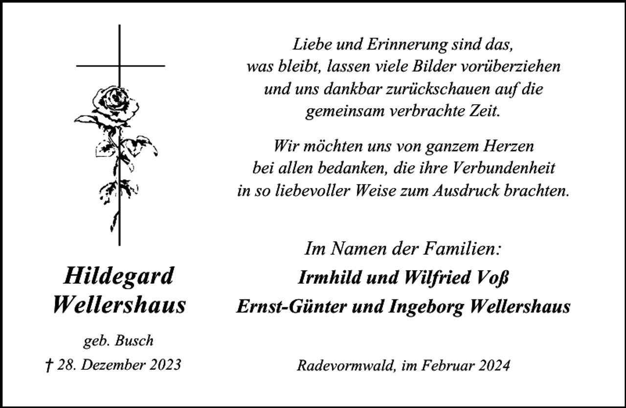 <p>Liebe und Erinnerung sind das,<br />was bleibt, lassen viele Bilder vorüberziehen<br />und uns dankbar zurückschauen auf die<br />gemeinsam verbrachte Zeit.<br />Wir möchten uns von ganzem Herzen<br />bei allen bedanken, die ihre Verbundenheit<br />in so liebevoller Weise zum Ausdruck brachten.</p><p>Hildegard<br />Wellershaus</p><p>Im Namen der Familien:<br />Irmhild und Wilfried Voß<br />Ernst-Günter und Ingeborg Wellershaus</p><p>geb. Busch<br />† 28. Dezember 2023</p><p>Radevormwald, im Februar 2024</p>