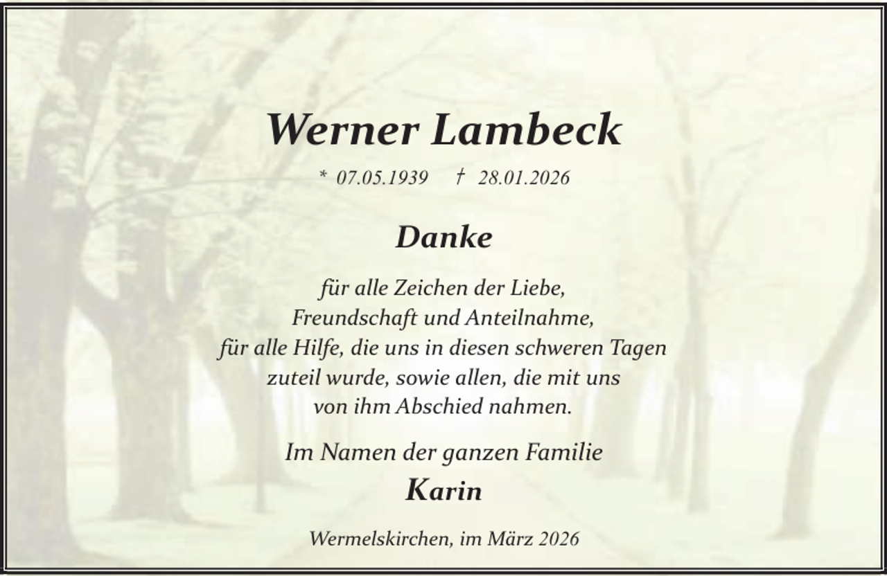 <p>Werner Lambeck<br />* 07.05.1939</p><p>† 28.01.2026</p><p>Danke<br />für alle Zeichen der Liebe,<br />Freundschaft und Anteilnahme,<br />für alle Hilfe, die uns in diesen schweren Tagen<br />zuteil wurde, sowie allen, die mit uns<br />von ihm Abschied nahmen.</p><p>Im Namen der ganzen Familie</p><p>Karin<br />Wermelskirchen, im März 2026</p>