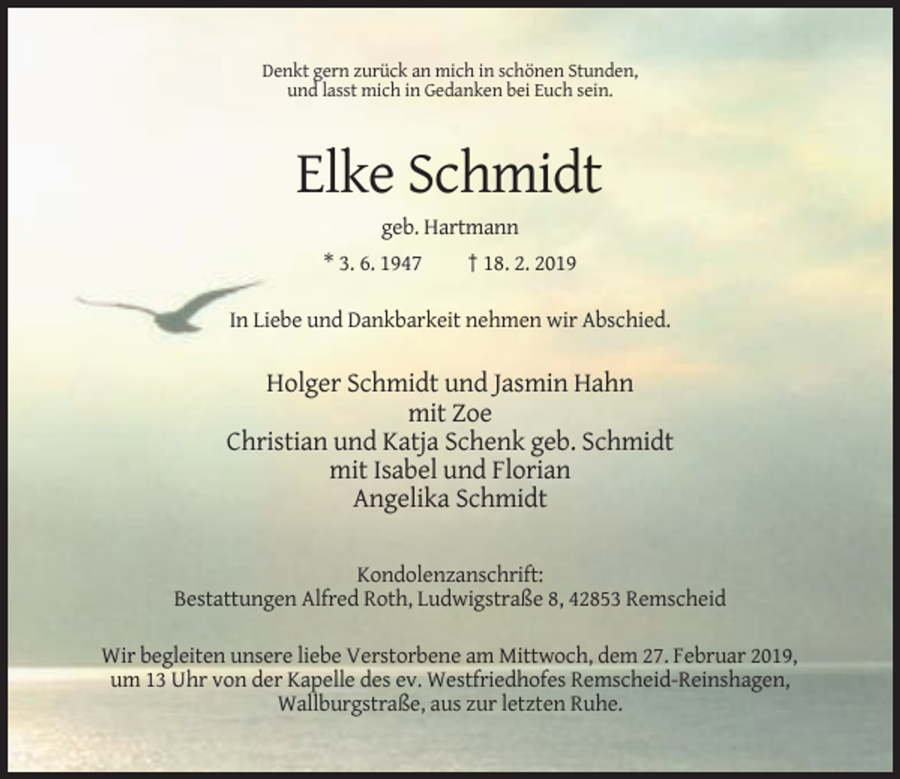 <p>Denkt gern zurück an mich in schönen Stunden,<br />und lasst mich in Gedanken bei Euch sein.</p><p>Elke Schmidt<br />geb. Hartmann<br />* 3. 6. 1947</p><p>† 18. 2. 2019</p><p>In Liebe und Dankbarkeit nehmen wir Abschied.</p><p>Holger Schmidt und Jasmin Hahn<br />mit Zoe<br />Christian und Katja Schenk geb. Schmidt<br />mit Isabel und Florian<br />Angelika Schmidt<br />Kondolenzanschrift:<br />Bestattungen Alfred Roth, Ludwigstraße 8, 42853 Remscheid<br />Wir begleiten unsere liebe Verstorbene am Mittwoch, dem 27. Februar 2019,<br />um 13 Uhr von der Kapelle des ev. Westfriedhofes Remscheid-Reinshagen,<br />Wallburgstraße, aus zur letzten Ruhe.</p>