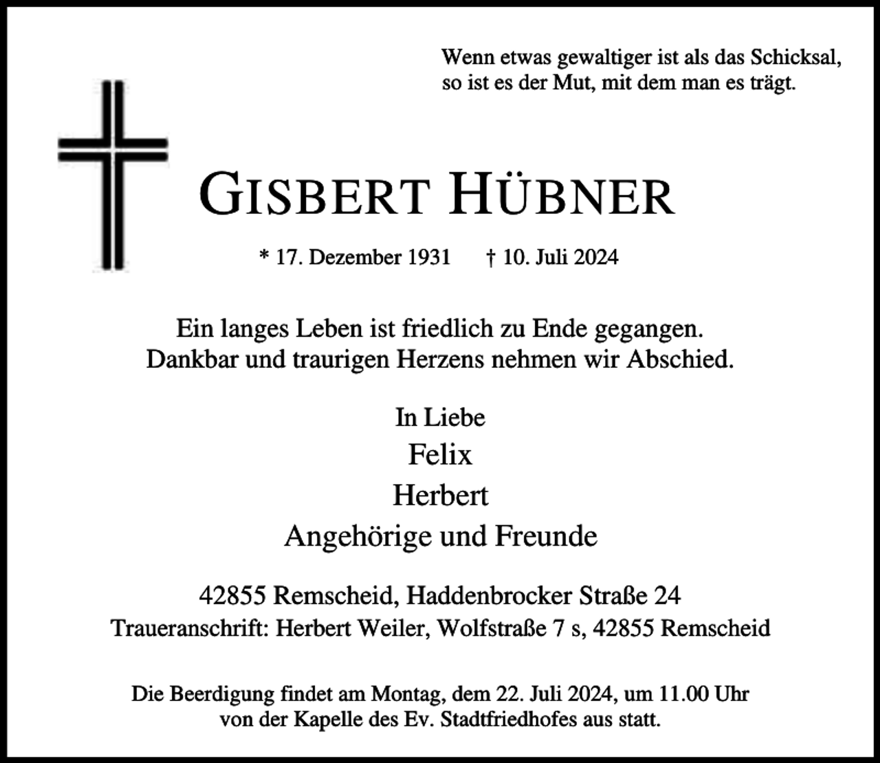 <p>Wenn etwas gewaltiger ist als das Schicksal,<br />so ist es der Mut, mit dem man es trägt.</p><p>G ISBERT H ÜBNER<br />* 17. Dezember 1931</p><p>† 10. Juli 2024</p><p>Ein langes Leben ist friedlich zu Ende gegangen.<br />Dankbar und traurigen Herzens nehmen wir Abschied.<br />In Liebe</p><p>Felix<br />Herbert<br />Angehörige und Freunde<br />42855 Remscheid, Haddenbrocker Straße 24</p><p>Traueranschrift: Herbert Weiler, Wolfstraße 7 s, 42855 Remscheid<br />Die Beerdigung findet am Montag, dem 22. Juli 2024, um 11.00 Uhr<br />von der Kapelle des Ev. Stadtfriedhofes aus statt.</p>