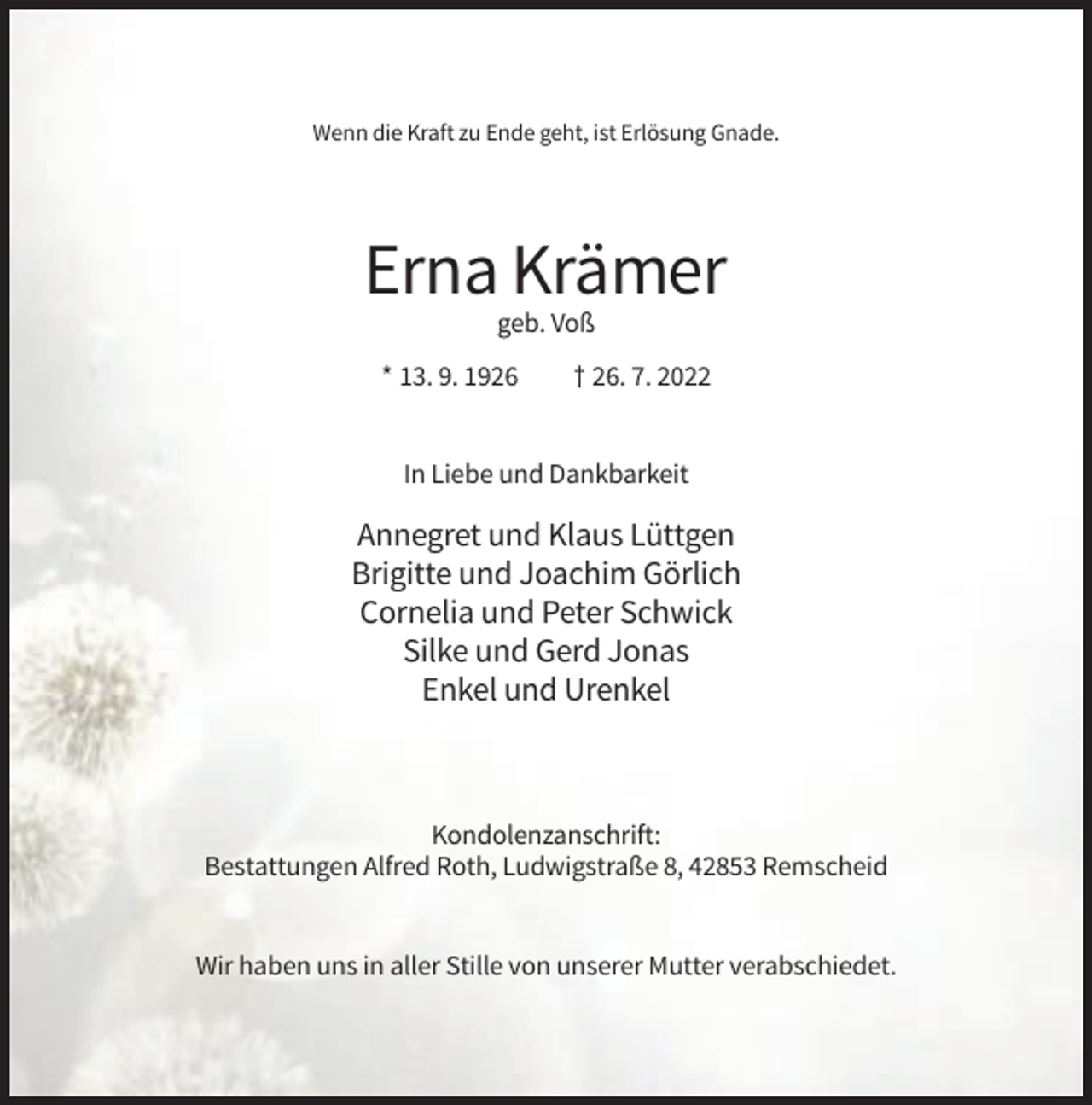 <p>Wenn die Kraft zu Ende geht, ist Erlösung Gnade.</p><p>Erna Krämer<br />geb. Voß<br />* 13. 9. 1926</p><p>† 26. 7. 2022</p><p>In Liebe und Dankbarkeit</p><p>Annegret und Klaus Lüttgen<br />Brigitte und Joachim Görlich<br />Cornelia und Peter Schwick<br />Silke und Gerd Jonas<br />Enkel und Urenkel</p><p>Kondolenzanschrift:<br />Bestattungen Alfred Roth, Ludwigstraße 8, 42853 Remscheid</p><p>Wir haben uns in aller Stille von unserer Mutter verabschiedet.</p>
