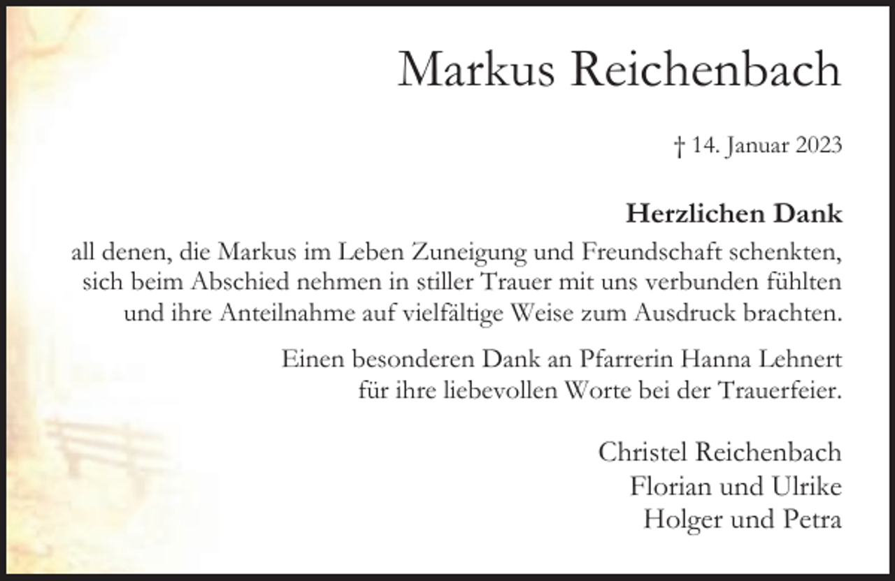 <p>Markus Reichenbach<br />† 14. Januar 2023</p><p>Herzlichen Dank<br />all denen, die Markus im Leben Zuneigung und Freundschaft schenkten,<br />sich beim Abschied nehmen in stiller Trauer mit uns verbunden fühlten<br />und ihre Anteilnahme auf vielfältige Weise zum Ausdruck brachten.<br />Einen besonderen Dank an Pfarrerin Hanna Lehnert<br />für ihre liebevollen Worte bei der Trauerfeier.</p><p>Christel Reichenbach<br />Florian und Ulrike<br />Holger und Petra</p>