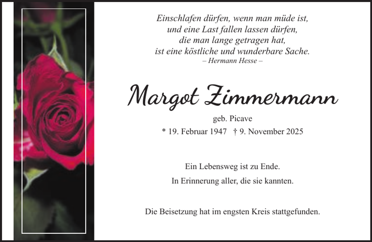 <p>Einschlafen dürfen, wenn man müde ist,<br />und eine Last fallen lassen dürfen,<br />die man lange getragen hat,<br />ist eine köstliche und wunderbare Sache.<br />– Hermann Hesse –</p><p>Margot Zimmermann<br />geb. Picave<br />* 19. Februar 1947 † 9. November 2025</p><p>Ein Lebensweg ist zu Ende.<br />In Erinnerung aller, die sie kannten.<br />Die Beisetzung hat im engsten Kreis stattgefunden.</p>