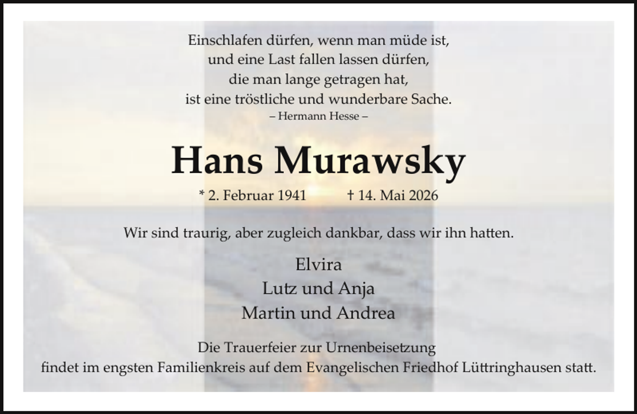 <p>Einschlafen dürfen, wenn man müde ist,<br />und eine Last fallen lassen dürfen,<br />die man lange getragen hat,<br />ist eine tröstliche und wunderbare Sache.<br />– Hermann Hesse –</p><p>Hans Murawsky<br />* 2. Februar 1941</p><p>† 14. Mai 2026</p><p>Wir sind traurig, aber zugleich dankbar, dass wir ihn ha en.</p><p>Elvira<br />Lu� und Anja<br />Martin und Andrea<br />Die Trauerfeier zur Urnenbeise�ung<br />ﬁndet im engsten Familienkreis auf dem Evangelischen Friedhof Lü ringhausen sta .</p>