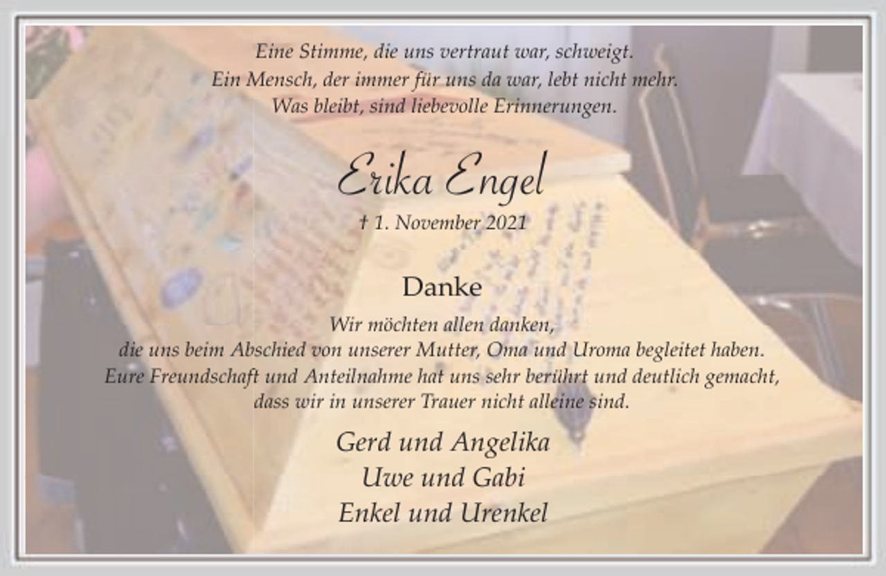 <p>Eine Stimme, die uns vertraut war, schweigt.<br />Ein Mensch, der immer für uns da war, lebt nicht mehr.<br />Was bleibt, sind liebevolle Erinnerungen.</p><p>Erika Engel<br />† 1. November 2021</p><p>Danke<br />Wir möchten allen danken,<br />die uns beim Abschied von unserer Mutter, Oma und Uroma begleitet haben.<br />Eure Freundschaft und Anteilnahme hat uns sehr berührt und deutlich gemacht,<br />dass wir in unserer Trauer nicht alleine sind.</p><p>Gerd und Angelika<br />Uwe und Gabi<br />Enkel und Urenkel</p>