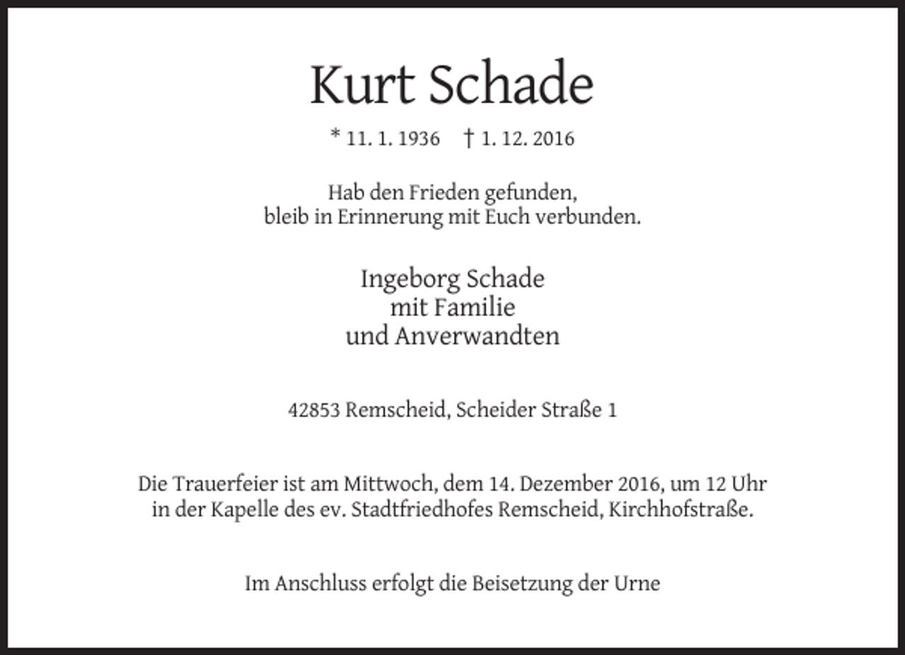 <p>Kurt Schade<br />* 11. 1. 1936 † 1. 12. 2016<br />Hab den Frieden gefunden,<br />bleib in Erinnerung mit Euch verbunden.</p><p>Ingeborg Schade<br />mit Familie<br />und Anverwandten<br />42853 Remscheid, Scheider Straße 1</p><p>Die Trauerfeier ist am Mittwoch, dem 14. Dezember 2016, um 12 Uhr<br />in der Kapelle des ev. Stadtfriedhofes Remscheid, Kirchhofstraße.</p><p>Im Anschluss erfolgt die Beisetzung der Urne</p>