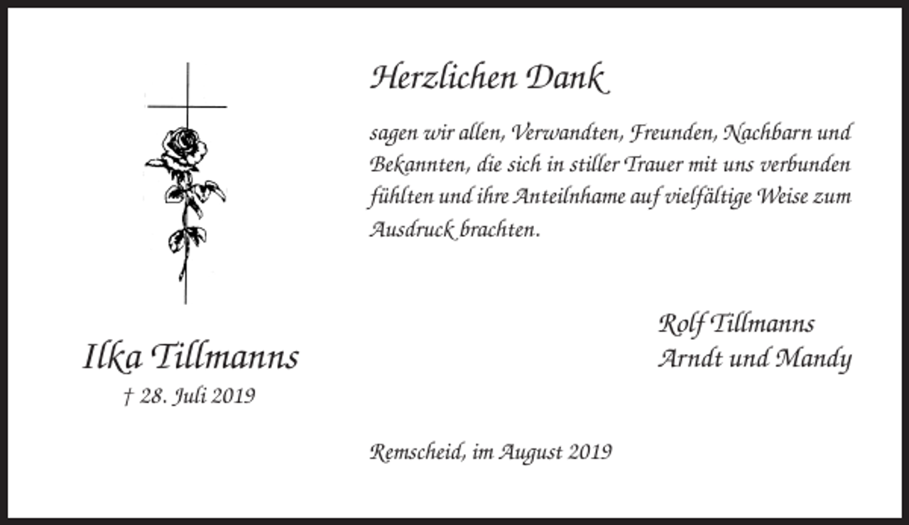 <p>Herzlichen Dank<br />sagen wir allen, Verwandten, Freunden, Nachbarn und<br />Bekannten, die sich in stiller Trauer mit uns verbunden<br />fühlten und ihre Anteilnhame auf vielfältige Weise zum<br />Ausdruck brachten.</p><p>Rolf Tillmanns<br />Arndt und Mandy</p><p>Ilka Tillmanns<br />† 28. Juli 2019<br />Remscheid, im August 2019</p>